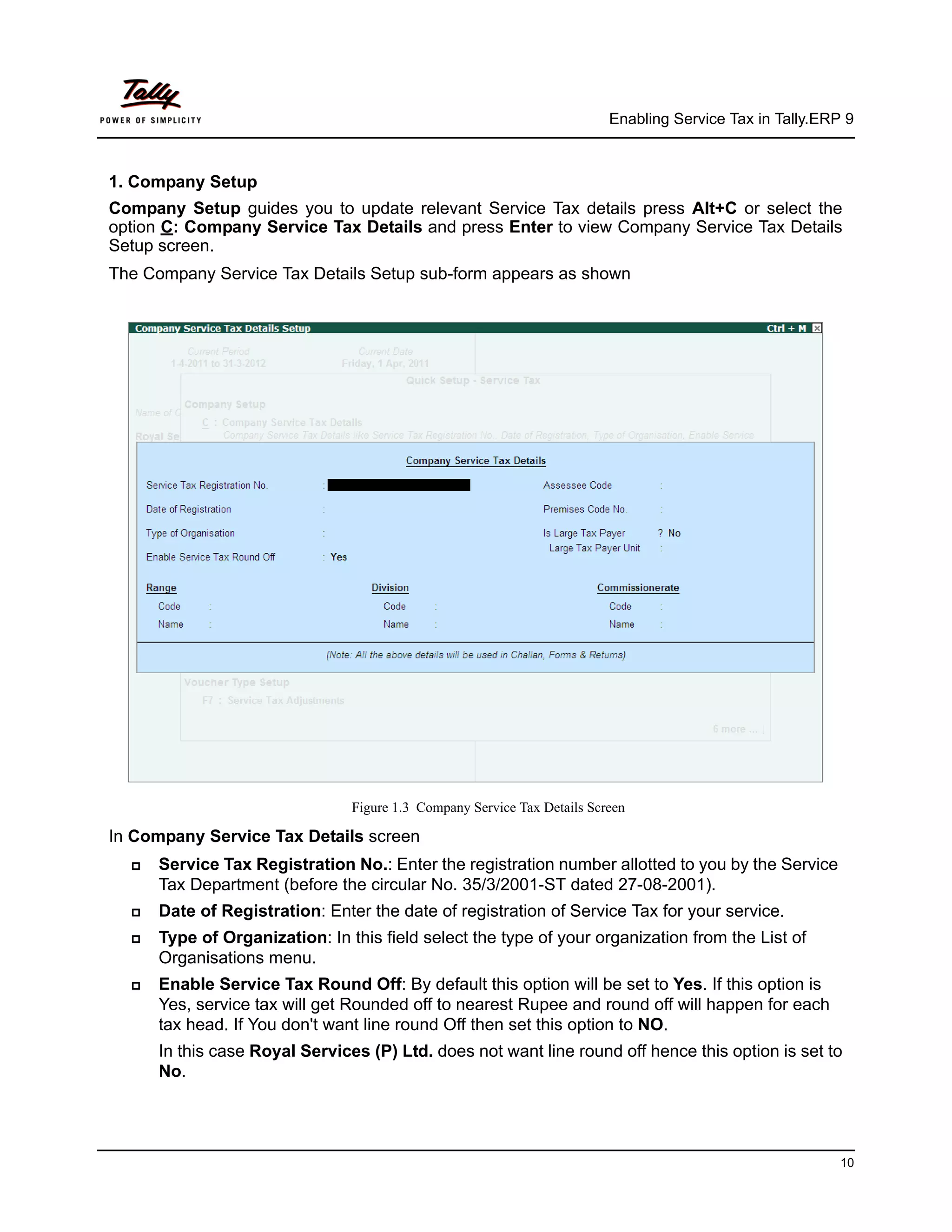 Enabling Service Tax in Tally.ERP 9



1. Company Setup
Company Setup guides you to update relevant Service Tax details press Alt+C or select the
option C: Company Service Tax Details and press Enter to view Company Service Tax Details
Setup screen.
The Company Service Tax Details Setup sub-form appears as shown




                                Figure 1.3 Company Service Tax Details Screen

In Company Service Tax Details screen
     Service Tax Registration No.: Enter the registration number allotted to you by the Service
      Tax Department (before the circular No. 35/3/2001-ST dated 27-08-2001).
     Date of Registration: Enter the date of registration of Service Tax for your service.
     Type of Organization: In this field select the type of your organization from the List of
      Organisations menu.
     Enable Service Tax Round Off: By default this option will be set to Yes. If this option is
      Yes, service tax will get Rounded off to nearest Rupee and round off will happen for each
      tax head. If You don't want line round Off then set this option to NO.
      In this case Royal Services (P) Ltd. does not want line round off hence this option is set to
      No.




                                                                                                           10
 