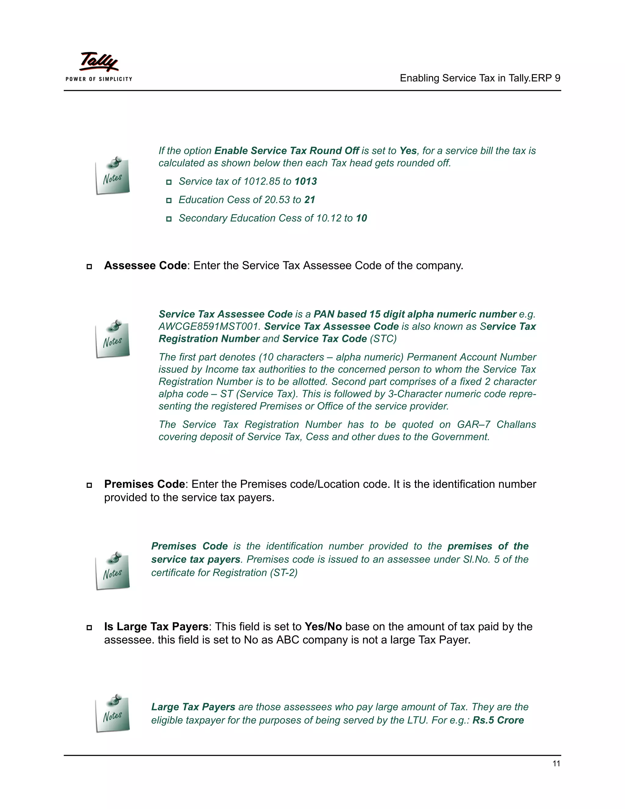 Enabling Service Tax in Tally.ERP 9




              If the option Enable Service Tax Round Off is set to Yes, for a service bill the tax is
              calculated as shown below then each Tax head gets rounded off.
                Service   tax of 1012.85 to 1013
                Education   Cess of 20.53 to 21
                Secondary    Education Cess of 10.12 to 10



   Assessee Code: Enter the Service Tax Assessee Code of the company.



              Service Tax Assessee Code is a PAN based 15 digit alpha numeric number e.g.
              AWCGE8591MST001. Service Tax Assessee Code is also known as Service Tax
              Registration Number and Service Tax Code (STC)
              The first part denotes (10 characters – alpha numeric) Permanent Account Number
              issued by Income tax authorities to the concerned person to whom the Service Tax
              Registration Number is to be allotted. Second part comprises of a fixed 2 character
              alpha code – ST (Service Tax). This is followed by 3-Character numeric code repre-
              senting the registered Premises or Office of the service provider.
              The Service Tax Registration Number has to be quoted on GAR–7 Challans
              covering deposit of Service Tax, Cess and other dues to the Government.



   Premises Code: Enter the Premises code/Location code. It is the identification number
    provided to the service tax payers.



             Premises Code is the identification number provided to the premises of the
             service tax payers. Premises code is issued to an assessee under Sl.No. 5 of the
             certificate for Registration (ST-2)




   Is Large Tax Payers: This field is set to Yes/No base on the amount of tax paid by the
    assessee. this field is set to No as ABC company is not a large Tax Payer.




             Large Tax Payers are those assessees who pay large amount of Tax. They are the
             eligible taxpayer for the purposes of being served by the LTU. For e.g.: Rs.5 Crore



                                                                                                        11
 