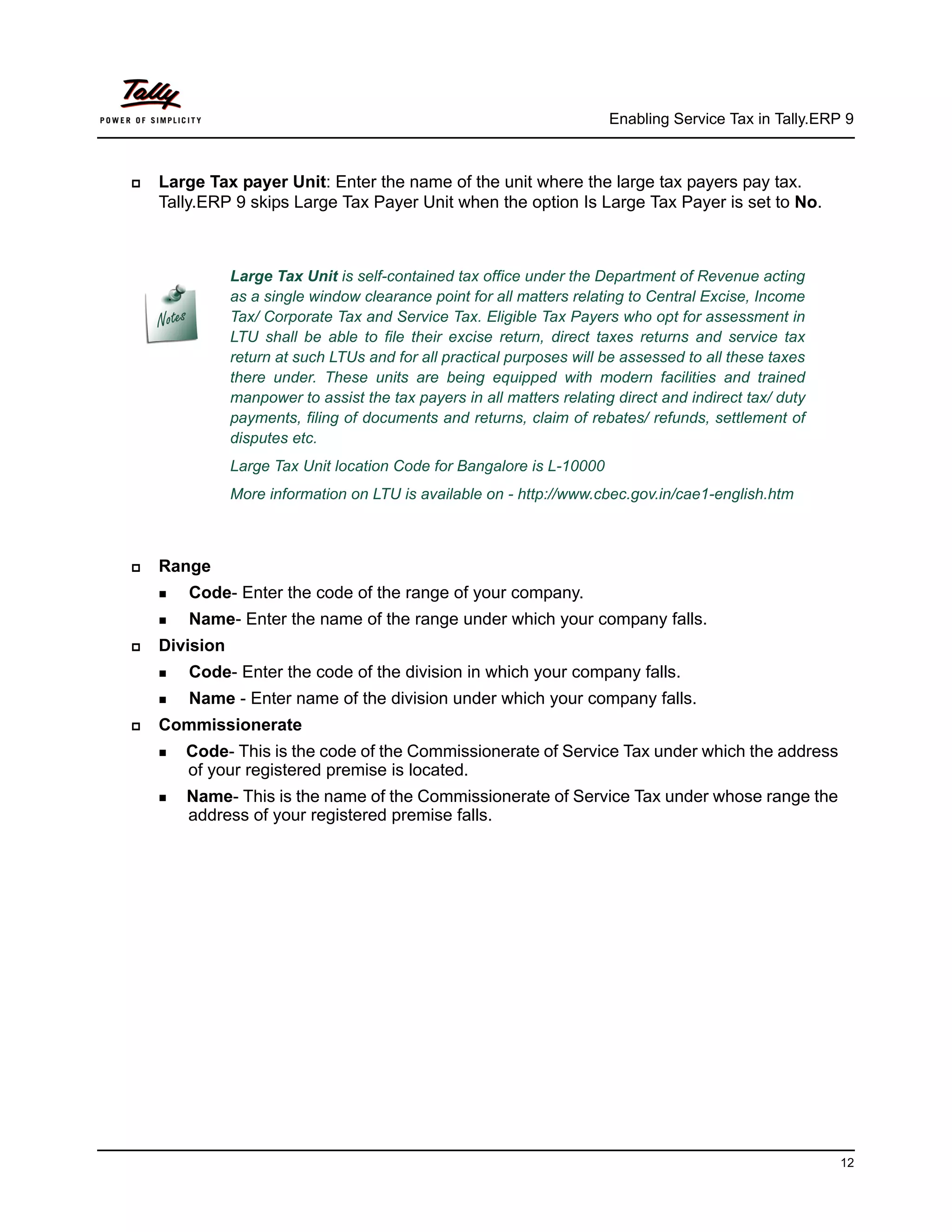 Enabling Service Tax in Tally.ERP 9



   Large Tax payer Unit: Enter the name of the unit where the large tax payers pay tax.
    Tally.ERP 9 skips Large Tax Payer Unit when the option Is Large Tax Payer is set to No.



               Large Tax Unit is self-contained tax office under the Department of Revenue acting
               as a single window clearance point for all matters relating to Central Excise, Income
               Tax/ Corporate Tax and Service Tax. Eligible Tax Payers who opt for assessment in
               LTU shall be able to file their excise return, direct taxes returns and service tax
               return at such LTUs and for all practical purposes will be assessed to all these taxes
               there under. These units are being equipped with modern facilities and trained
               manpower to assist the tax payers in all matters relating direct and indirect tax/ duty
               payments, filing of documents and returns, claim of rebates/ refunds, settlement of
               disputes etc.
               Large Tax Unit location Code for Bangalore is L-10000
               More information on LTU is available on - http://www.cbec.gov.in/cae1-english.htm



   Range
     Code-   Enter the code of the range of your company.
     Name-    Enter the name of the range under which your company falls.
   Division
     Code-   Enter the code of the division in which your company falls.
     Name    - Enter name of the division under which your company falls.
   Commissionerate
     Code- This is the code of the Commissionerate of Service Tax under which the address
       of your registered premise is located.
     Name-This is the name of the Commissionerate of Service Tax under whose range the
       address of your registered premise falls.




                                                                                                         12
 