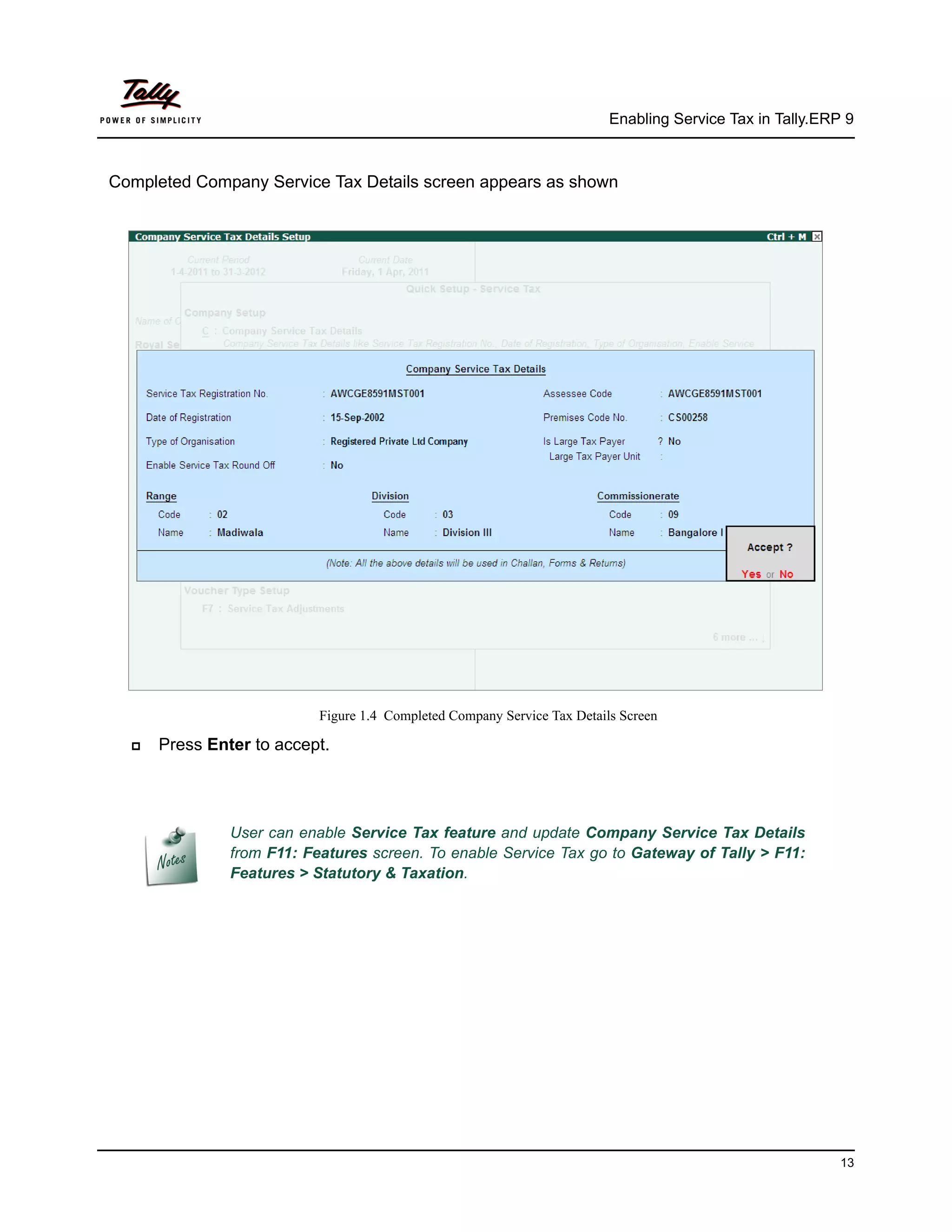 Enabling Service Tax in Tally.ERP 9



Completed Company Service Tax Details screen appears as shown




                           Figure 1.4 Completed Company Service Tax Details Screen

     Press Enter to accept.




               User can enable Service Tax feature and update Company Service Tax Details
               from F11: Features screen. To enable Service Tax go to Gateway of Tally > F11:
               Features > Statutory & Taxation.




                                                                                                           13
 