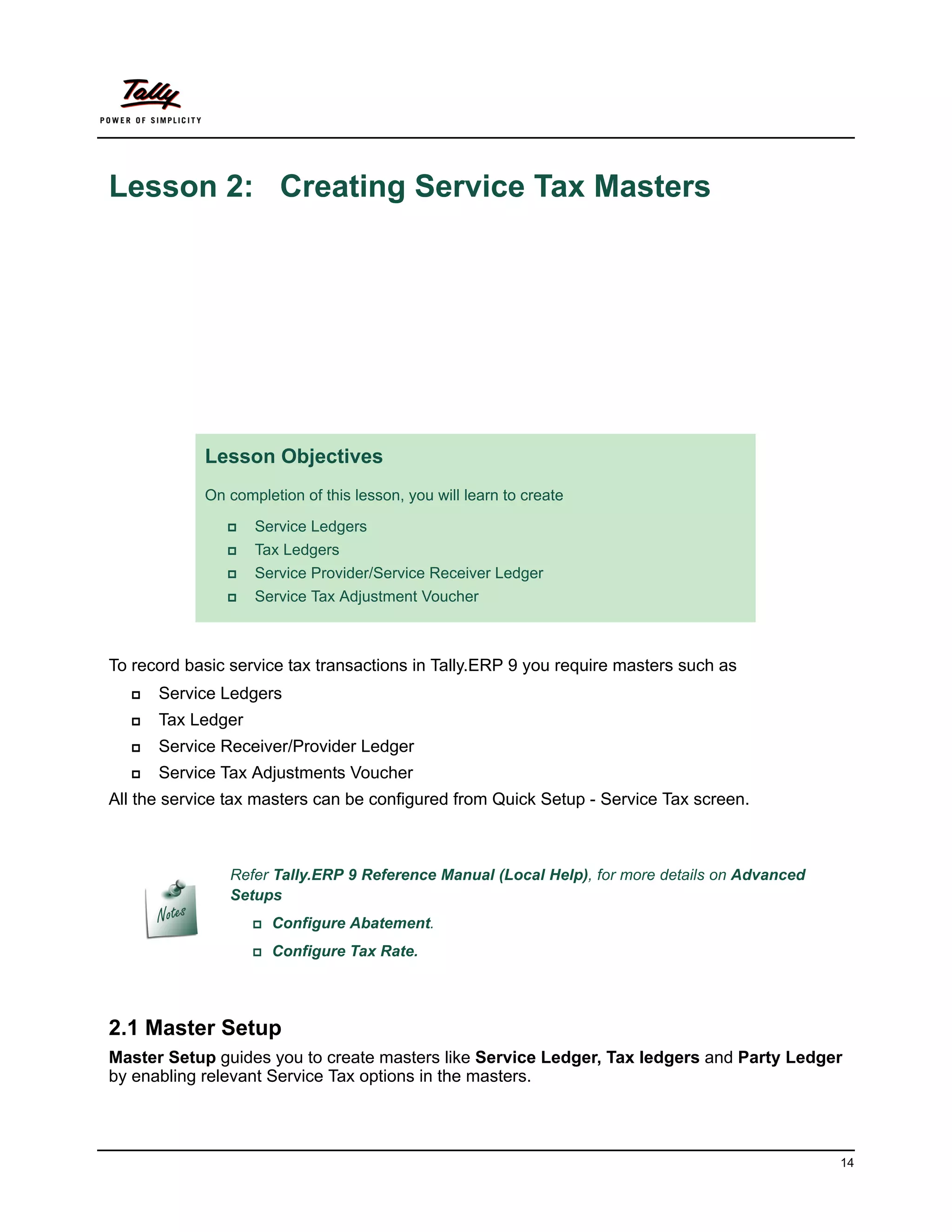 Lesson 2: Creating Service Tax Masters




            Lesson Objectives
            On completion of this lesson, you will learn to create

                  Service Ledgers
                  Tax Ledgers
                  Service Provider/Service Receiver Ledger
                  Service Tax Adjustment Voucher



To record basic service tax transactions in Tally.ERP 9 you require masters such as
     Service Ledgers
     Tax Ledger
     Service Receiver/Provider Ledger
     Service Tax Adjustments Voucher
All the service tax masters can be configured from Quick Setup - Service Tax screen.



                Refer Tally.ERP 9 Reference Manual (Local Help), for more details on Advanced
                Setups
                   Configure   Abatement.
                   Configure   Tax Rate.




2.1 Master Setup
Master Setup guides you to create masters like Service Ledger, Tax ledgers and Party Ledger
by enabling relevant Service Tax options in the masters.



                                                                                                14
 