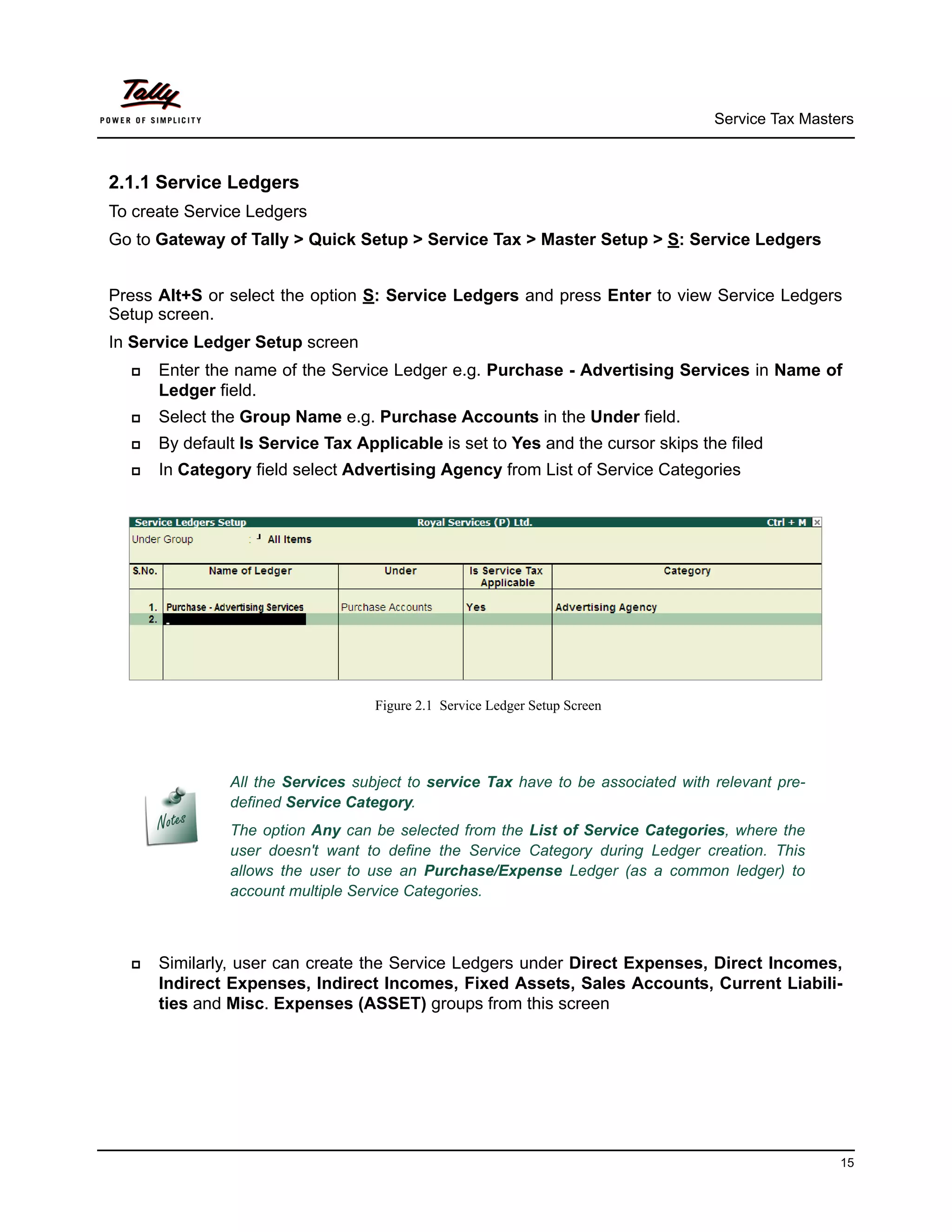Service Tax Masters



2.1.1 Service Ledgers
To create Service Ledgers
Go to Gateway of Tally > Quick Setup > Service Tax > Master Setup > S: Service Ledgers


Press Alt+S or select the option S: Service Ledgers and press Enter to view Service Ledgers
Setup screen.
In Service Ledger Setup screen
     Enter the name of the Service Ledger e.g. Purchase - Advertising Services in Name of
      Ledger field.
     Select the Group Name e.g. Purchase Accounts in the Under field.
     By default Is Service Tax Applicable is set to Yes and the cursor skips the filed
     In Category field select Advertising Agency from List of Service Categories




                                   Figure 2.1 Service Ledger Setup Screen




               All the Services subject to service Tax have to be associated with relevant pre-
               defined Service Category.
               The option Any can be selected from the List of Service Categories, where the
               user doesn't want to define the Service Category during Ledger creation. This
               allows the user to use an Purchase/Expense Ledger (as a common ledger) to
               account multiple Service Categories.



     Similarly, user can create the Service Ledgers under Direct Expenses, Direct Incomes,
      Indirect Expenses, Indirect Incomes, Fixed Assets, Sales Accounts, Current Liabili-
      ties and Misc. Expenses (ASSET) groups from this screen




                                                                                                   15
 