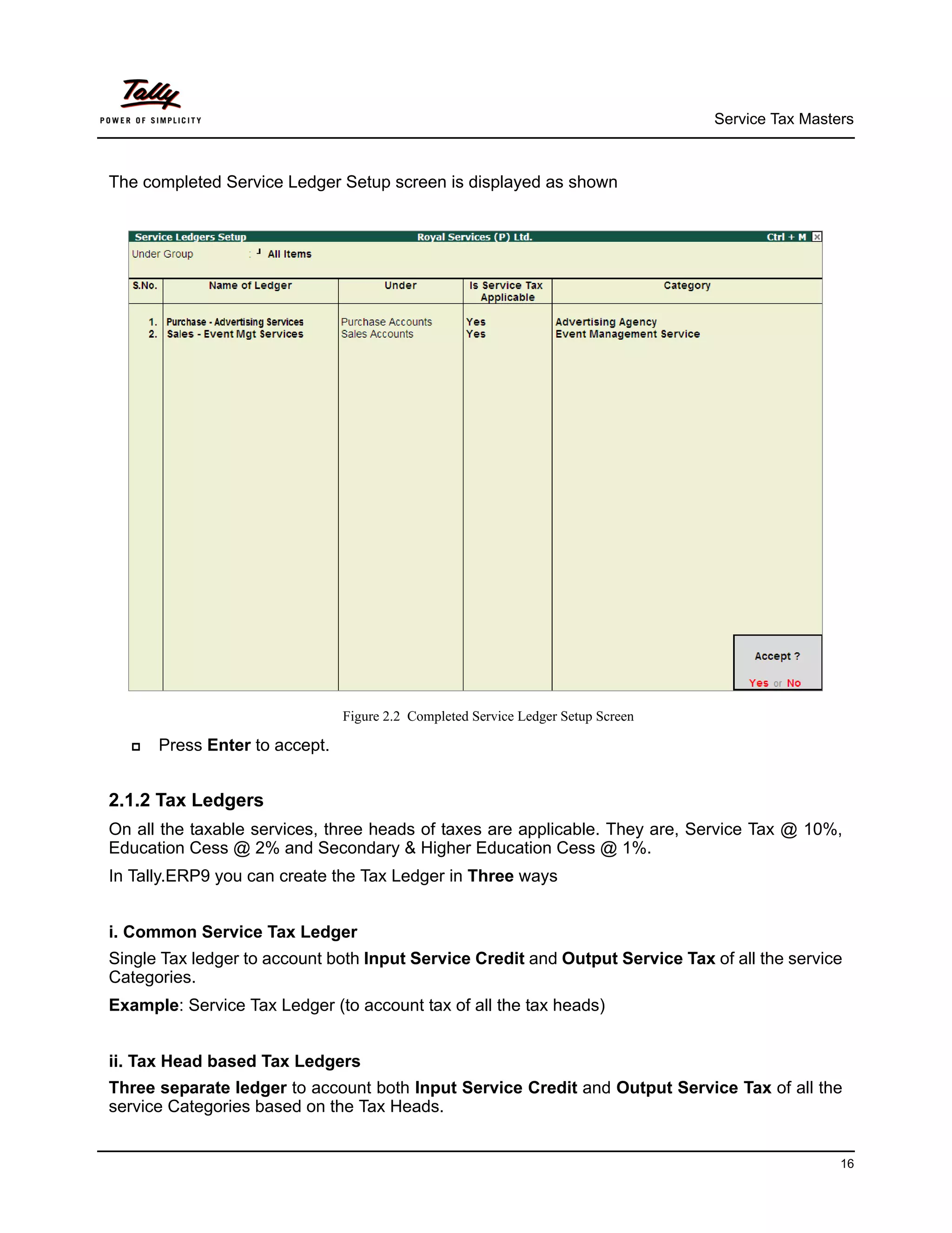 Service Tax Masters



The completed Service Ledger Setup screen is displayed as shown




                               Figure 2.2 Completed Service Ledger Setup Screen

     Press Enter to accept.


2.1.2 Tax Ledgers
On all the taxable services, three heads of taxes are applicable. They are, Service Tax @ 10%,
Education Cess @ 2% and Secondary & Higher Education Cess @ 1%.
In Tally.ERP9 you can create the Tax Ledger in Three ways


i. Common Service Tax Ledger
Single Tax ledger to account both Input Service Credit and Output Service Tax of all the service
Categories.
Example: Service Tax Ledger (to account tax of all the tax heads)


ii. Tax Head based Tax Ledgers
Three separate ledger to account both Input Service Credit and Output Service Tax of all the
service Categories based on the Tax Heads.


                                                                                                   16
 
