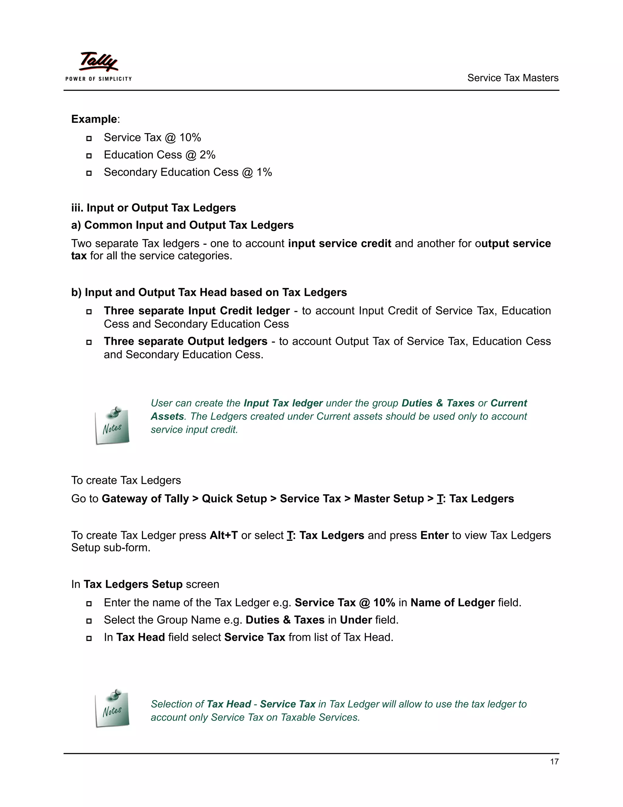 Service Tax Masters



Example:
     Service Tax @ 10%
     Education Cess @ 2%
     Secondary Education Cess @ 1%


iii. Input or Output Tax Ledgers
a) Common Input and Output Tax Ledgers
Two separate Tax ledgers - one to account input service credit and another for output service
tax for all the service categories.


b) Input and Output Tax Head based on Tax Ledgers
     Three separate Input Credit ledger - to account Input Credit of Service Tax, Education
      Cess and Secondary Education Cess
     Three separate Output ledgers - to account Output Tax of Service Tax, Education Cess
      and Secondary Education Cess.



               User can create the Input Tax ledger under the group Duties & Taxes or Current
               Assets. The Ledgers created under Current assets should be used only to account
               service input credit.




To create Tax Ledgers
Go to Gateway of Tally > Quick Setup > Service Tax > Master Setup > T: Tax Ledgers


To create Tax Ledger press Alt+T or select T: Tax Ledgers and press Enter to view Tax Ledgers
Setup sub-form.


In Tax Ledgers Setup screen
     Enter the name of the Tax Ledger e.g. Service Tax @ 10% in Name of Ledger field.
     Select the Group Name e.g. Duties & Taxes in Under field.
     In Tax Head field select Service Tax from list of Tax Head.




               Selection of Tax Head - Service Tax in Tax Ledger will allow to use the tax ledger to
               account only Service Tax on Taxable Services.



                                                                                                       17
 