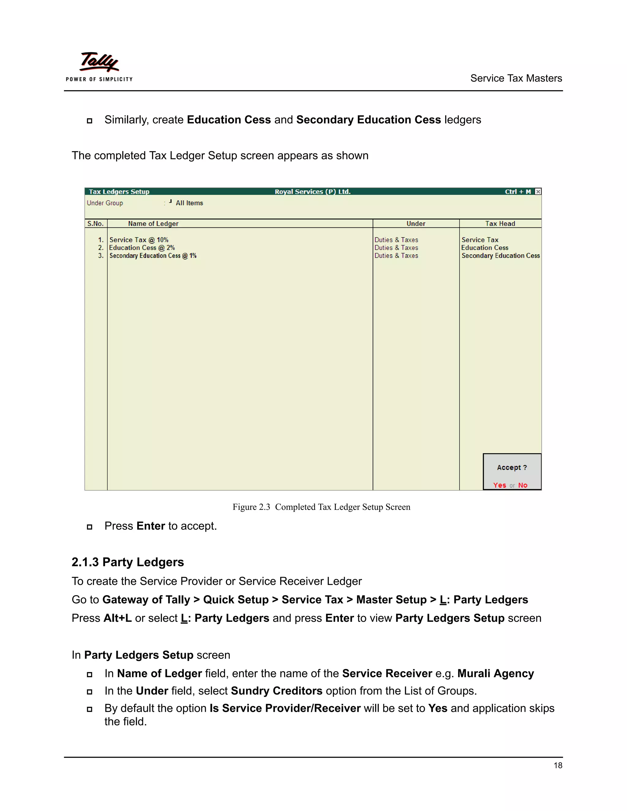 Service Tax Masters



     Similarly, create Education Cess and Secondary Education Cess ledgers


The completed Tax Ledger Setup screen appears as shown




                                Figure 2.3 Completed Tax Ledger Setup Screen

     Press Enter to accept.


2.1.3 Party Ledgers
To create the Service Provider or Service Receiver Ledger
Go to Gateway of Tally > Quick Setup > Service Tax > Master Setup > L: Party Ledgers
Press Alt+L or select L: Party Ledgers and press Enter to view Party Ledgers Setup screen


In Party Ledgers Setup screen
     In Name of Ledger field, enter the name of the Service Receiver e.g. Murali Agency
     In the Under field, select Sundry Creditors option from the List of Groups.
     By default the option Is Service Provider/Receiver will be set to Yes and application skips
      the field.


                                                                                                18
 