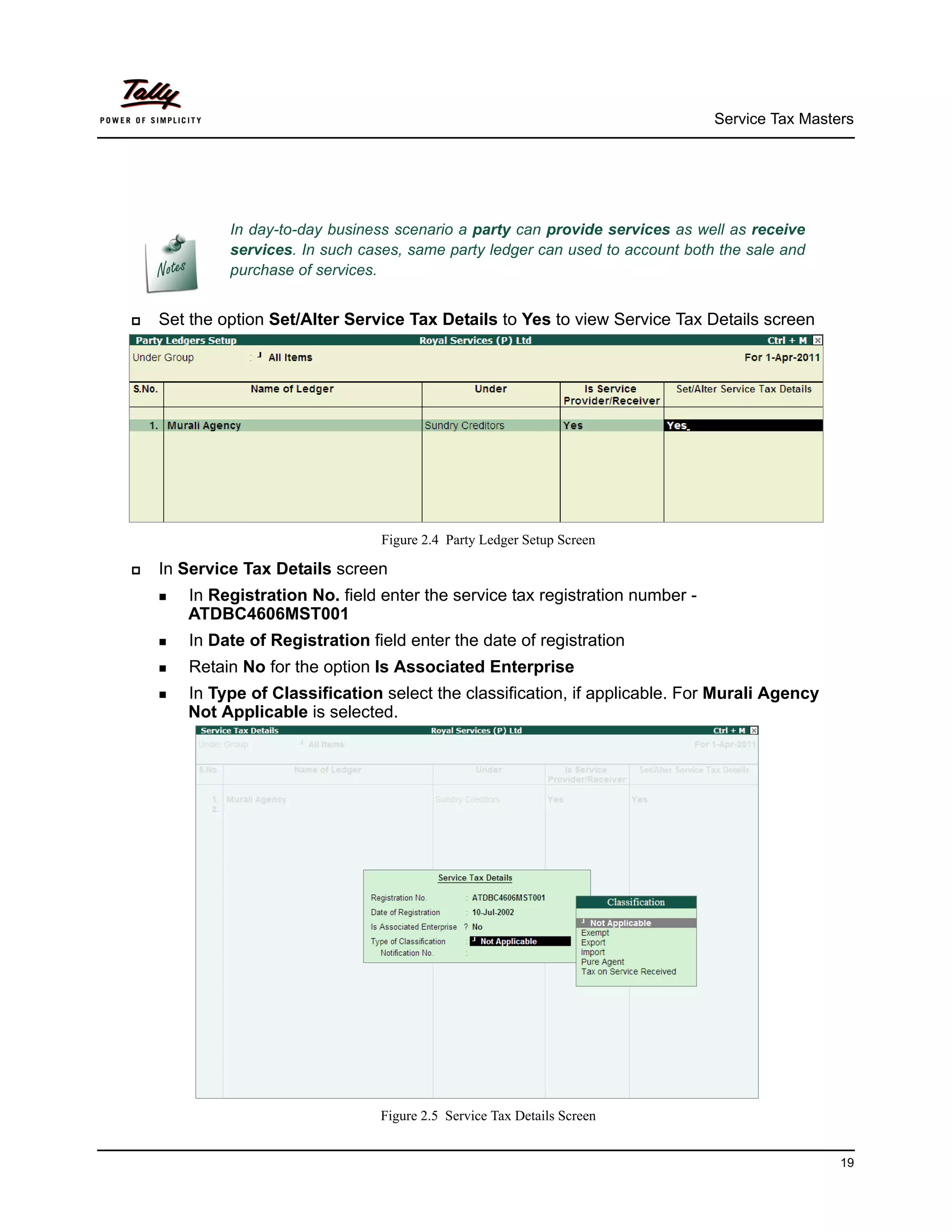 Service Tax Masters




                In day-to-day business scenario a party can provide services as well as receive
                services. In such cases, same party ledger can used to account both the sale and
                purchase of services.


   Set the option Set/Alter Service Tax Details to Yes to view Service Tax Details screen




                                     Figure 2.4 Party Ledger Setup Screen

   In Service Tax Details screen
     InRegistration No. field enter the service tax registration number -
        ATDBC4606MST001
     In   Date of Registration field enter the date of registration
     Retain   No for the option Is Associated Enterprise
     InType of Classification select the classification, if applicable. For Murali Agency
        Not Applicable is selected.




                                    Figure 2.5 Service Tax Details Screen


                                                                                                    19
 