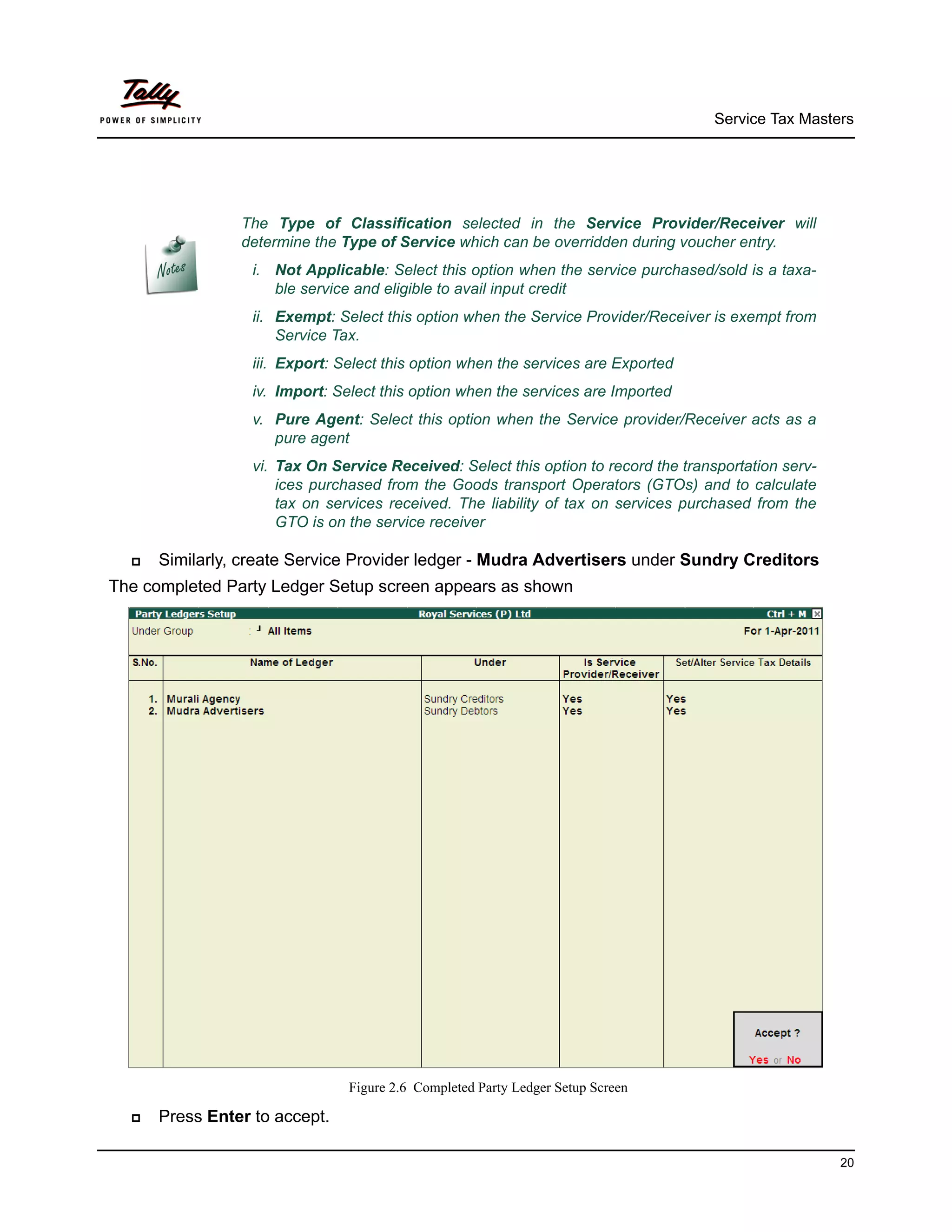 Service Tax Masters




                The Type of Classification selected in the Service Provider/Receiver will
                determine the Type of Service which can be overridden during voucher entry.
                  i. Not Applicable: Select this option when the service purchased/sold is a taxa-
                     ble service and eligible to avail input credit
                  ii. Exempt: Select this option when the Service Provider/Receiver is exempt from
                      Service Tax.
                  iii. Export: Select this option when the services are Exported
                  iv. Import: Select this option when the services are Imported
                  v. Pure Agent: Select this option when the Service provider/Receiver acts as a
                     pure agent
                  vi. Tax On Service Received: Select this option to record the transportation serv-
                      ices purchased from the Goods transport Operators (GTOs) and to calculate
                      tax on services received. The liability of tax on services purchased from the
                      GTO is on the service receiver

     Similarly, create Service Provider ledger - Mudra Advertisers under Sundry Creditors
The completed Party Ledger Setup screen appears as shown




                                Figure 2.6 Completed Party Ledger Setup Screen

     Press Enter to accept.

                                                                                                       20
 