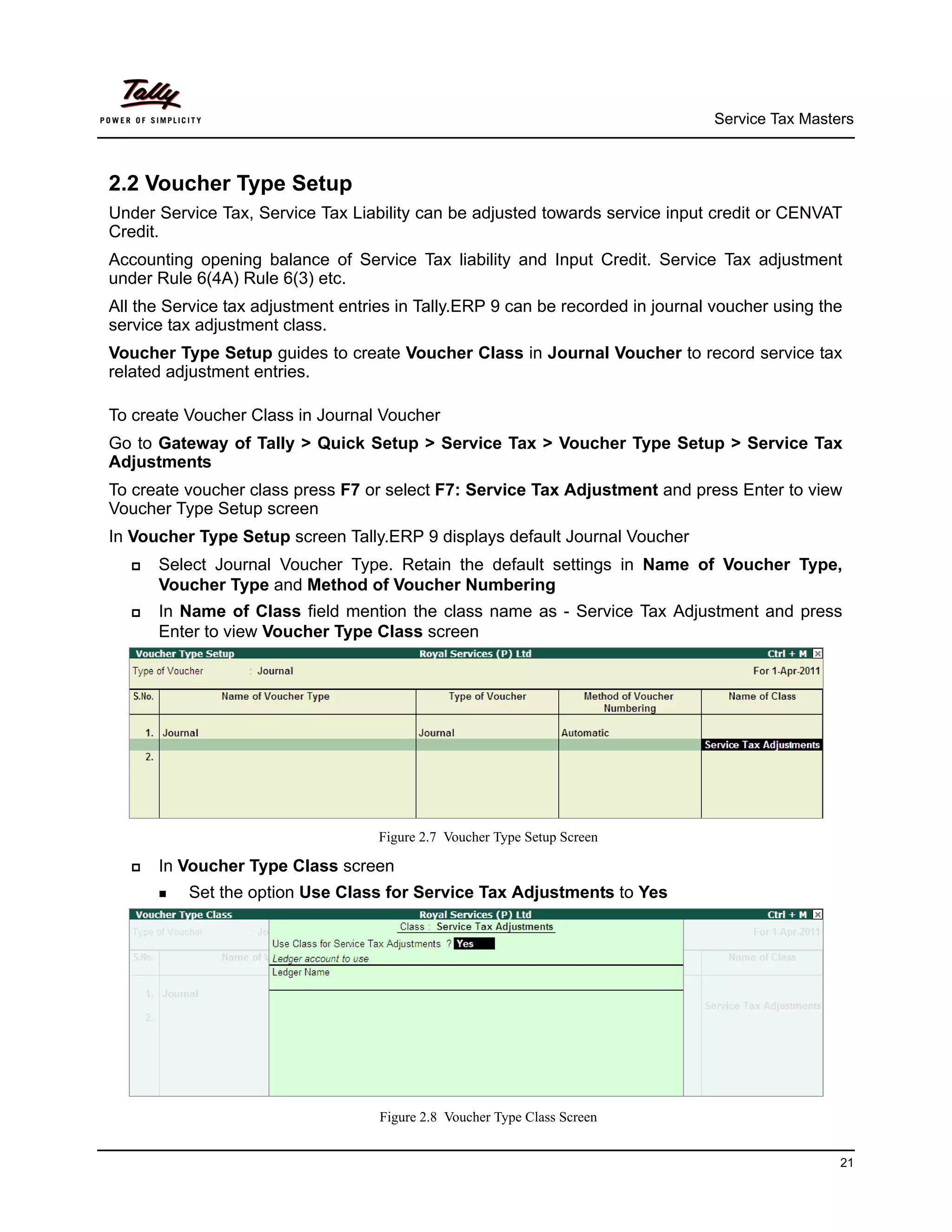 Service Tax Masters



2.2 Voucher Type Setup
Under Service Tax, Service Tax Liability can be adjusted towards service input credit or CENVAT
Credit.
Accounting opening balance of Service Tax liability and Input Credit. Service Tax adjustment
under Rule 6(4A) Rule 6(3) etc.
All the Service tax adjustment entries in Tally.ERP 9 can be recorded in journal voucher using the
service tax adjustment class.
Voucher Type Setup guides to create Voucher Class in Journal Voucher to record service tax
related adjustment entries.

To create Voucher Class in Journal Voucher
Go to Gateway of Tally > Quick Setup > Service Tax > Voucher Type Setup > Service Tax
Adjustments
To create voucher class press F7 or select F7: Service Tax Adjustment and press Enter to view
Voucher Type Setup screen
In Voucher Type Setup screen Tally.ERP 9 displays default Journal Voucher
     Select Journal Voucher Type. Retain the default settings in Name of Voucher Type,
      Voucher Type and Method of Voucher Numbering
     In Name of Class field mention the class name as - Service Tax Adjustment and press
      Enter to view Voucher Type Class screen




                                    Figure 2.7 Voucher Type Setup Screen

     In Voucher Type Class screen
       Set   the option Use Class for Service Tax Adjustments to Yes




                                    Figure 2.8 Voucher Type Class Screen


                                                                                                 21
 