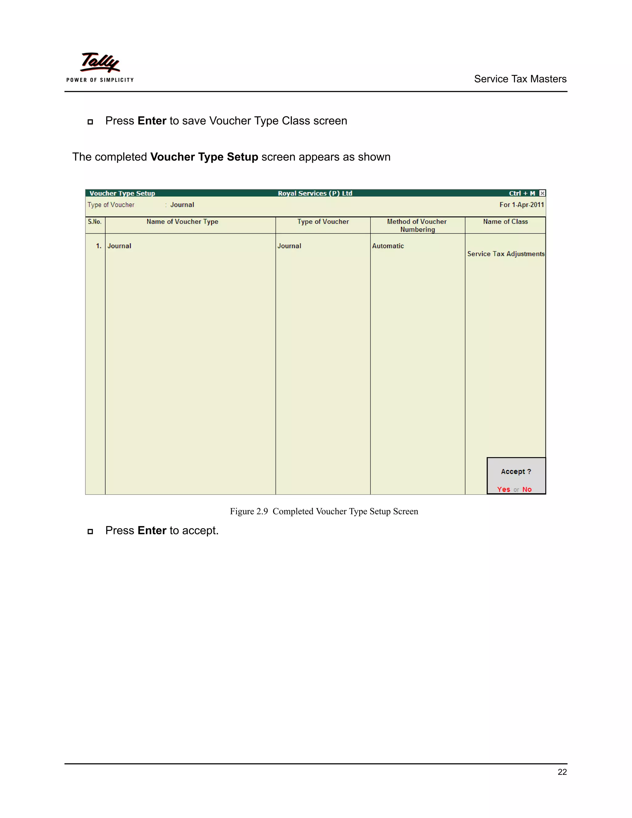 Service Tax Masters



     Press Enter to save Voucher Type Class screen


The completed Voucher Type Setup screen appears as shown




                               Figure 2.9 Completed Voucher Type Setup Screen

     Press Enter to accept.




                                                                                                 22
 