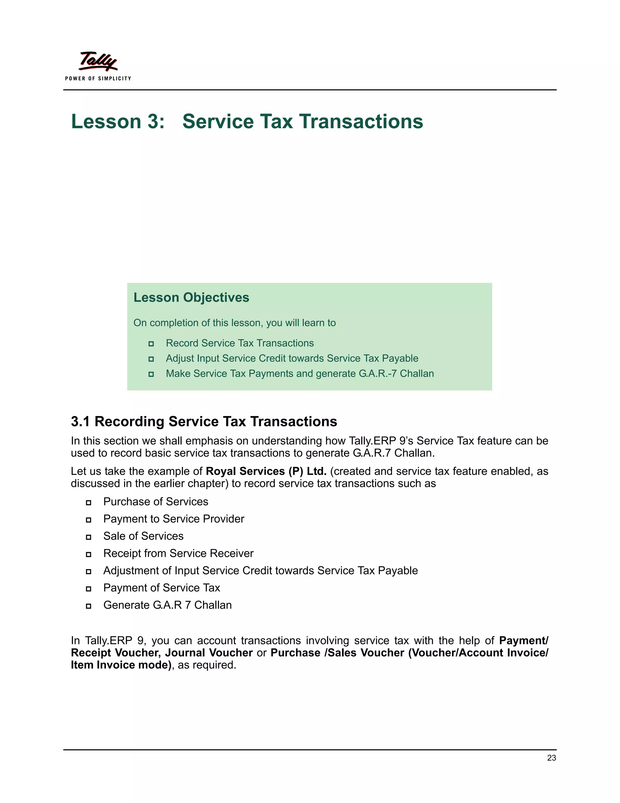Lesson 3: Service Tax Transactions




            Lesson Objectives
            On completion of this lesson, you will learn to

                  Record Service Tax Transactions
                  Adjust Input Service Credit towards Service Tax Payable
                  Make Service Tax Payments and generate G.A.R.-7 Challan



3.1 Recording Service Tax Transactions
In this section we shall emphasis on understanding how Tally.ERP 9’s Service Tax feature can be
used to record basic service tax transactions to generate G.A.R.7 Challan.
Let us take the example of Royal Services (P) Ltd. (created and service tax feature enabled, as
discussed in the earlier chapter) to record service tax transactions such as
     Purchase of Services
     Payment to Service Provider
     Sale of Services
     Receipt from Service Receiver
     Adjustment of Input Service Credit towards Service Tax Payable
     Payment of Service Tax
     Generate G.A.R 7 Challan


In Tally.ERP 9, you can account transactions involving service tax with the help of Payment/
Receipt Voucher, Journal Voucher or Purchase /Sales Voucher (Voucher/Account Invoice/
Item Invoice mode), as required.




                                                                                              23
 