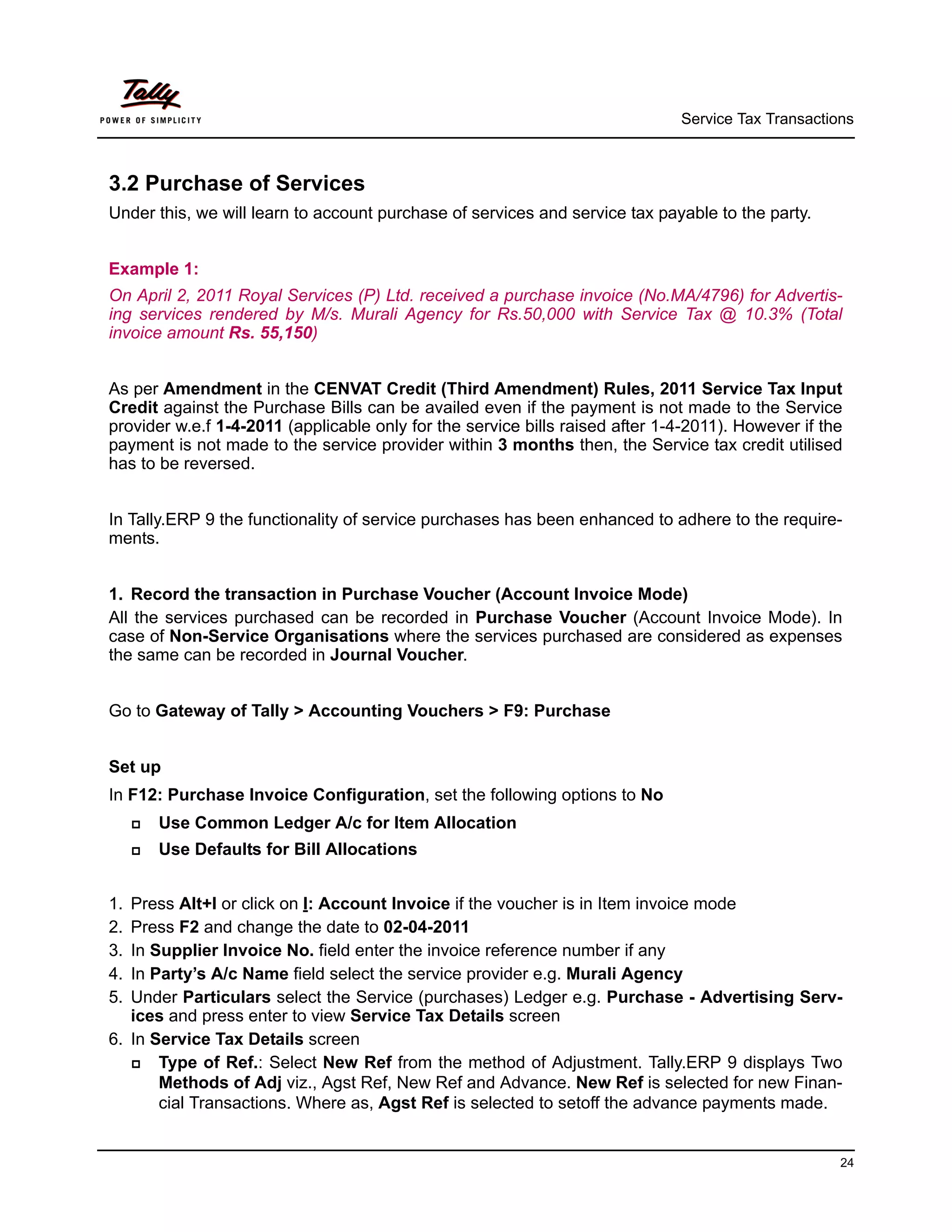 Service Tax Transactions



3.2 Purchase of Services
Under this, we will learn to account purchase of services and service tax payable to the party.


Example 1:
On April 2, 2011 Royal Services (P) Ltd. received a purchase invoice (No.MA/4796) for Advertis-
ing services rendered by M/s. Murali Agency for Rs.50,000 with Service Tax @ 10.3% (Total
invoice amount Rs. 55,150)


As per Amendment in the CENVAT Credit (Third Amendment) Rules, 2011 Service Tax Input
Credit against the Purchase Bills can be availed even if the payment is not made to the Service
provider w.e.f 1-4-2011 (applicable only for the service bills raised after 1-4-2011). However if the
payment is not made to the service provider within 3 months then, the Service tax credit utilised
has to be reversed.


In Tally.ERP 9 the functionality of service purchases has been enhanced to adhere to the require-
ments.


1. Record the transaction in Purchase Voucher (Account Invoice Mode)
All the services purchased can be recorded in Purchase Voucher (Account Invoice Mode). In
case of Non-Service Organisations where the services purchased are considered as expenses
the same can be recorded in Journal Voucher.


Go to Gateway of Tally > Accounting Vouchers > F9: Purchase


Set up
In F12: Purchase Invoice Configuration, set the following options to No
        Use Common Ledger A/c for Item Allocation
        Use Defaults for Bill Allocations


1. Press Alt+I or click on I: Account Invoice if the voucher is in Item invoice mode
2. Press F2 and change the date to 02-04-2011
3. In Supplier Invoice No. field enter the invoice reference number if any
4. In Party’s A/c Name field select the service provider e.g. Murali Agency
5. Under Particulars select the Service (purchases) Ledger e.g. Purchase - Advertising Serv-
   ices and press enter to view Service Tax Details screen
6. In Service Tax Details screen
      Type of Ref.: Select New Ref from the method of Adjustment. Tally.ERP 9 displays Two
       Methods of Adj viz., Agst Ref, New Ref and Advance. New Ref is selected for new Finan-
       cial Transactions. Where as, Agst Ref is selected to setoff the advance payments made.


                                                                                                    24
 