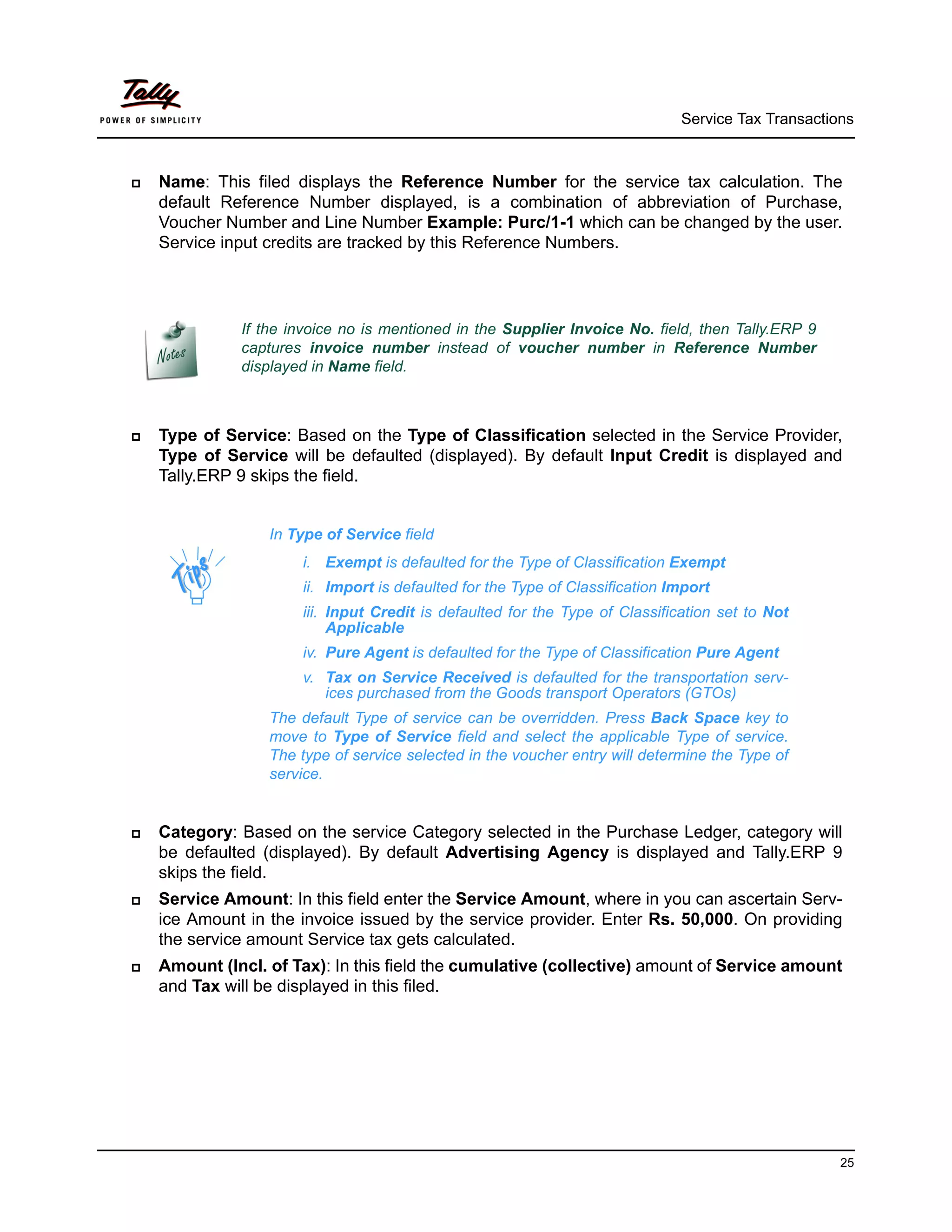 Service Tax Transactions



   Name: This filed displays the Reference Number for the service tax calculation. The
    default Reference Number displayed, is a combination of abbreviation of Purchase,
    Voucher Number and Line Number Example: Purc/1-1 which can be changed by the user.
    Service input credits are tracked by this Reference Numbers.




              If the invoice no is mentioned in the Supplier Invoice No. field, then Tally.ERP 9
              captures invoice number instead of voucher number in Reference Number
              displayed in Name field.



   Type of Service: Based on the Type of Classification selected in the Service Provider,
    Type of Service will be defaulted (displayed). By default Input Credit is displayed and
    Tally.ERP 9 skips the field.


                  In Type of Service field
                      i. Exempt is defaulted for the Type of Classification Exempt
                      ii. Import is defaulted for the Type of Classification Import
                      iii. Input Credit is defaulted for the Type of Classification set to Not
                           Applicable
                      iv. Pure Agent is defaulted for the Type of Classification Pure Agent
                      v. Tax on Service Received is defaulted for the transportation serv-
                         ices purchased from the Goods transport Operators (GTOs)
                  The default Type of service can be overridden. Press Back Space key to
                  move to Type of Service field and select the applicable Type of service.
                  The type of service selected in the voucher entry will determine the Type of
                  service.


   Category: Based on the service Category selected in the Purchase Ledger, category will
    be defaulted (displayed). By default Advertising Agency is displayed and Tally.ERP 9
    skips the field.
   Service Amount: In this field enter the Service Amount, where in you can ascertain Serv-
    ice Amount in the invoice issued by the service provider. Enter Rs. 50,000. On providing
    the service amount Service tax gets calculated.
   Amount (Incl. of Tax): In this field the cumulative (collective) amount of Service amount
    and Tax will be displayed in this filed.




                                                                                                    25
 