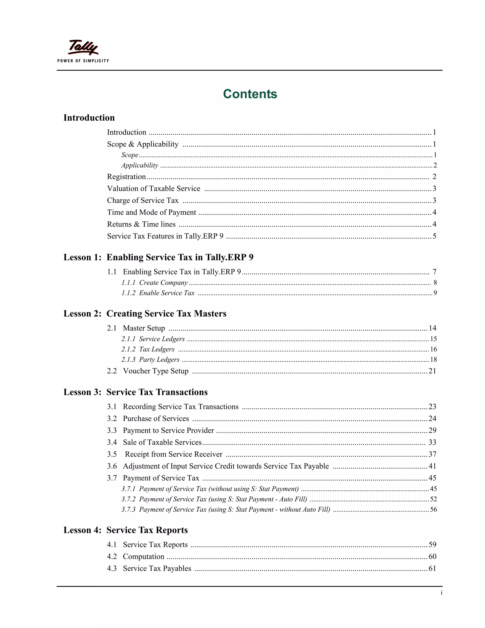 Contents
Introduction
          Introduction ............................................................................................................................................... 1
          Scope & Applicability .............................................................................................................................. 1
                Scope..................................................................................................................................................................... 1
                Applicability ......................................................................................................................................................... 2
          Registration............................................................................................................................................... 2
          Valuation of Taxable Service ................................................................................................................... 3
          Charge of Service Tax .............................................................................................................................. 3
          Time and Mode of Payment ...................................................................................................................... 4
          Returns & Time lines ................................................................................................................................ 4
          Service Tax Features in Tally.ERP 9 ........................................................................................................ 5

Lesson 1: Enabling Service Tax in Tally.ERP 9
          1.1 Enabling Service Tax in Tally.ERP 9............................................................................................... 7
                1.1.1 Create Company ........................................................................................................................................ 8
                1.1.2 Enable Service Tax .................................................................................................................................... 9

Lesson 2: Creating Service Tax Masters
          2.1 Master Setup ................................................................................................................................... 14
                2.1.1 Service Ledgers ........................................................................................................................................ 15
                2.1.2 Tax Ledgers ............................................................................................................................................. 16
                2.1.3 Party Ledgers ........................................................................................................................................... 18
          2.2 Voucher Type Setup ....................................................................................................................... 21

Lesson 3: Service Tax Transactions
          3.1 Recording Service Tax Transactions .............................................................................................. 23
          3.2 Purchase of Services ....................................................................................................................... 24
          3.3 Payment to Service Provider ........................................................................................................... 29
          3.4 Sale of Taxable Services................................................................................................................. 33
          3.5     Receipt from Service Receiver ...................................................................................................... 37
          3.6 Adjustment of Input Service Credit towards Service Tax Payable ................................................ 41
          3.7 Payment of Service Tax .................................................................................................................. 45
                3.7.1 Payment of Service Tax (without using S: Stat Payment) ........................................................................ 45
                3.7.2 Payment of Service Tax (using S: Stat Payment - Auto Fill) ................................................................... 52
                3.7.3 Payment of Service Tax (using S: Stat Payment - without Auto Fill) ...................................................... 56

Lesson 4: Service Tax Reports
          4.1 Service Tax Reports ........................................................................................................................ 59
          4.2 Computation .................................................................................................................................... 60
          4.3 Service Tax Payables ...................................................................................................................... 61


                                                                                                                                                                                               i
 