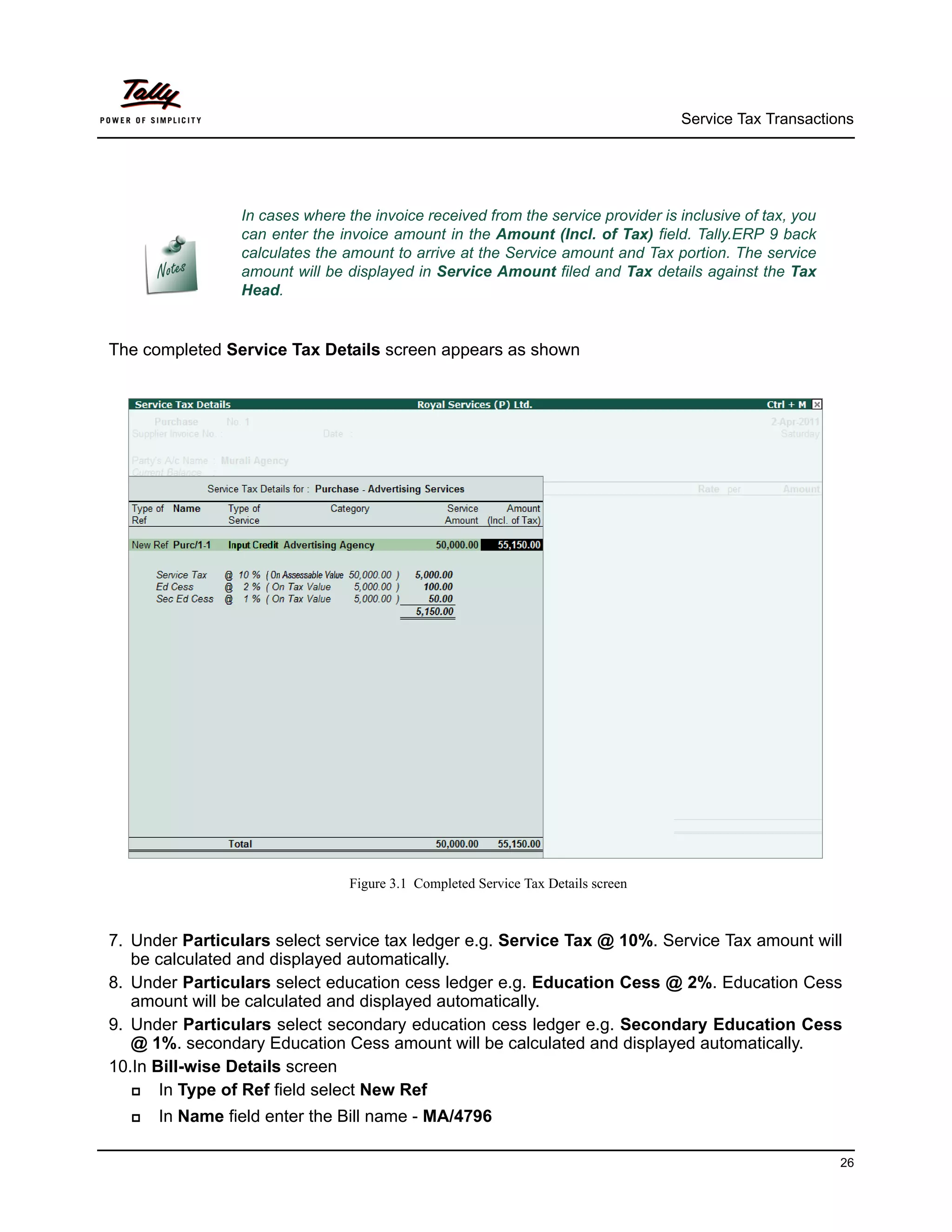 Service Tax Transactions




                In cases where the invoice received from the service provider is inclusive of tax, you
                can enter the invoice amount in the Amount (Incl. of Tax) field. Tally.ERP 9 back
                calculates the amount to arrive at the Service amount and Tax portion. The service
                amount will be displayed in Service Amount filed and Tax details against the Tax
                Head.


The completed Service Tax Details screen appears as shown




                                Figure 3.1 Completed Service Tax Details screen



7. Under Particulars select service tax ledger e.g. Service Tax @ 10%. Service Tax amount will
   be calculated and displayed automatically.
8. Under Particulars select education cess ledger e.g. Education Cess @ 2%. Education Cess
   amount will be calculated and displayed automatically.
9. Under Particulars select secondary education cess ledger e.g. Secondary Education Cess
   @ 1%. secondary Education Cess amount will be calculated and displayed automatically.
10.In Bill-wise Details screen
      In Type of Ref field select New Ref
     In Name field enter the Bill name - MA/4796

                                                                                                         26
 