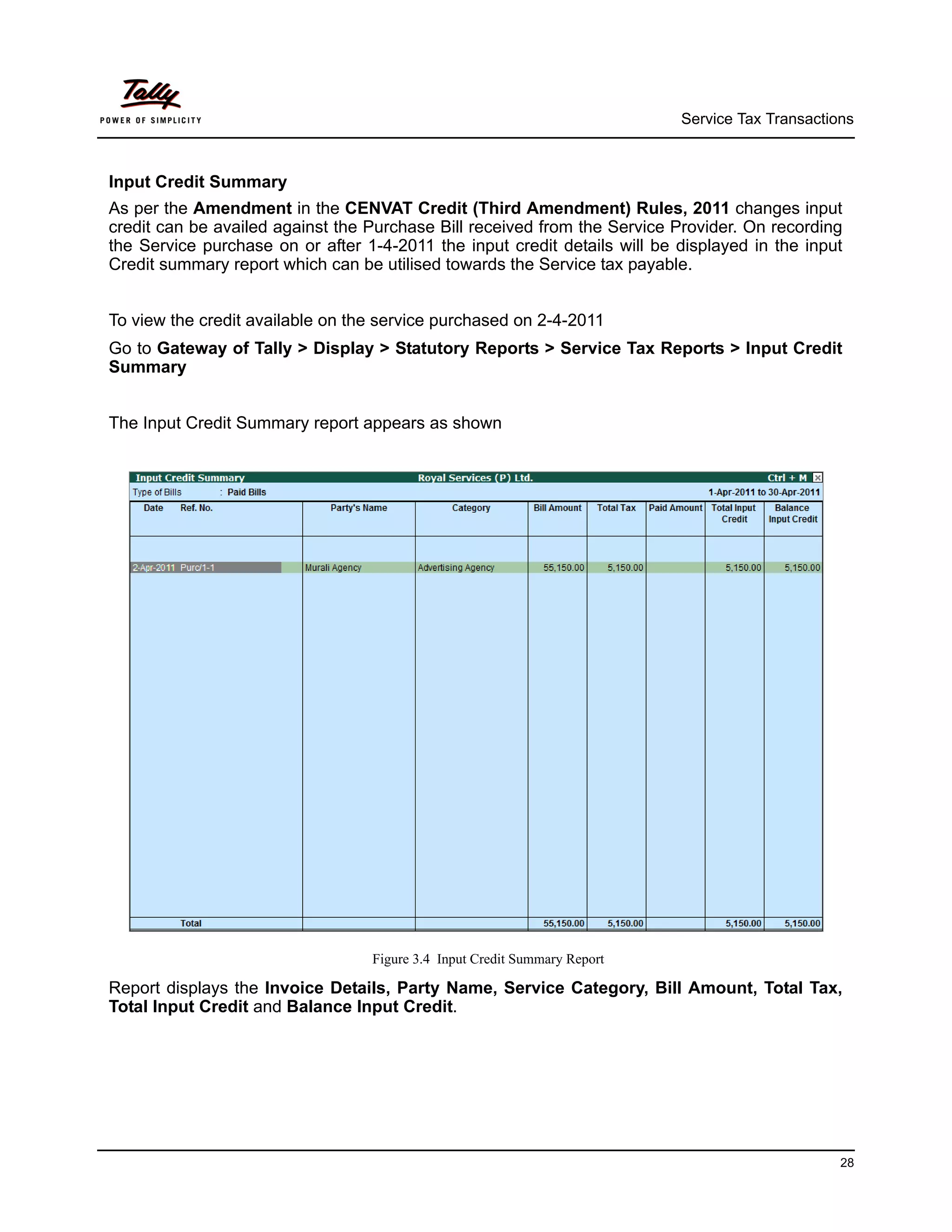 Service Tax Transactions



Input Credit Summary
As per the Amendment in the CENVAT Credit (Third Amendment) Rules, 2011 changes input
credit can be availed against the Purchase Bill received from the Service Provider. On recording
the Service purchase on or after 1-4-2011 the input credit details will be displayed in the input
Credit summary report which can be utilised towards the Service tax payable.


To view the credit available on the service purchased on 2-4-2011
Go to Gateway of Tally > Display > Statutory Reports > Service Tax Reports > Input Credit
Summary


The Input Credit Summary report appears as shown




                                  Figure 3.4 Input Credit Summary Report

Report displays the Invoice Details, Party Name, Service Category, Bill Amount, Total Tax,
Total Input Credit and Balance Input Credit.




                                                                                                 28
 