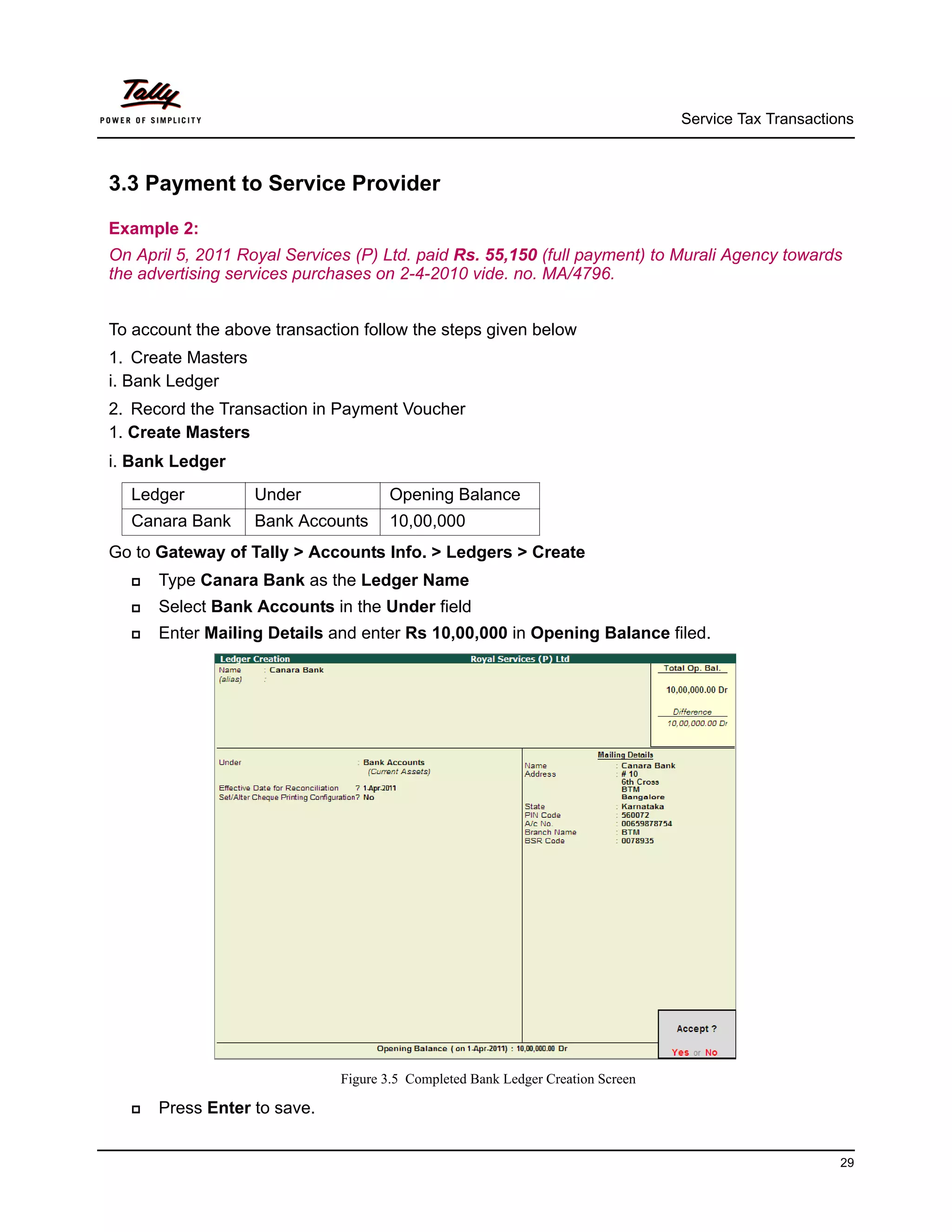 Service Tax Transactions



3.3 Payment to Service Provider

Example 2:
On April 5, 2011 Royal Services (P) Ltd. paid Rs. 55,150 (full payment) to Murali Agency towards
the advertising services purchases on 2-4-2010 vide. no. MA/4796.


To account the above transaction follow the steps given below
1. Create Masters
i. Bank Ledger
2. Record the Transaction in Payment Voucher
1. Create Masters
i. Bank Ledger
  Ledger            Under            Opening Balance
  Canara Bank       Bank Accounts    10,00,000
Go to Gateway of Tally > Accounts Info. > Ledgers > Create
     Type Canara Bank as the Ledger Name
     Select Bank Accounts in the Under field
     Enter Mailing Details and enter Rs 10,00,000 in Opening Balance filed.




                              Figure 3.5 Completed Bank Ledger Creation Screen

     Press Enter to save.


                                                                                                       29
 