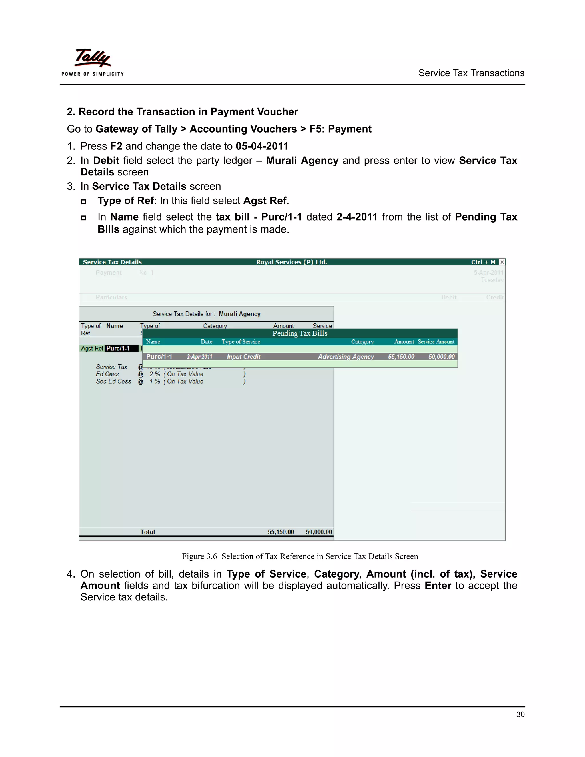 Service Tax Transactions



2. Record the Transaction in Payment Voucher
Go to Gateway of Tally > Accounting Vouchers > F5: Payment
1. Press F2 and change the date to 05-04-2011
2. In Debit field select the party ledger – Murali Agency and press enter to view Service Tax
   Details screen
3. In Service Tax Details screen
      Type of Ref: In this field select Agst Ref.
     In Name field select the tax bill - Purc/1-1 dated 2-4-2011 from the list of Pending Tax
      Bills against which the payment is made.




                        Figure 3.6 Selection of Tax Reference in Service Tax Details Screen

4. On selection of bill, details in Type of Service, Category, Amount (incl. of tax), Service
   Amount fields and tax bifurcation will be displayed automatically. Press Enter to accept the
   Service tax details.




                                                                                                                    30
 