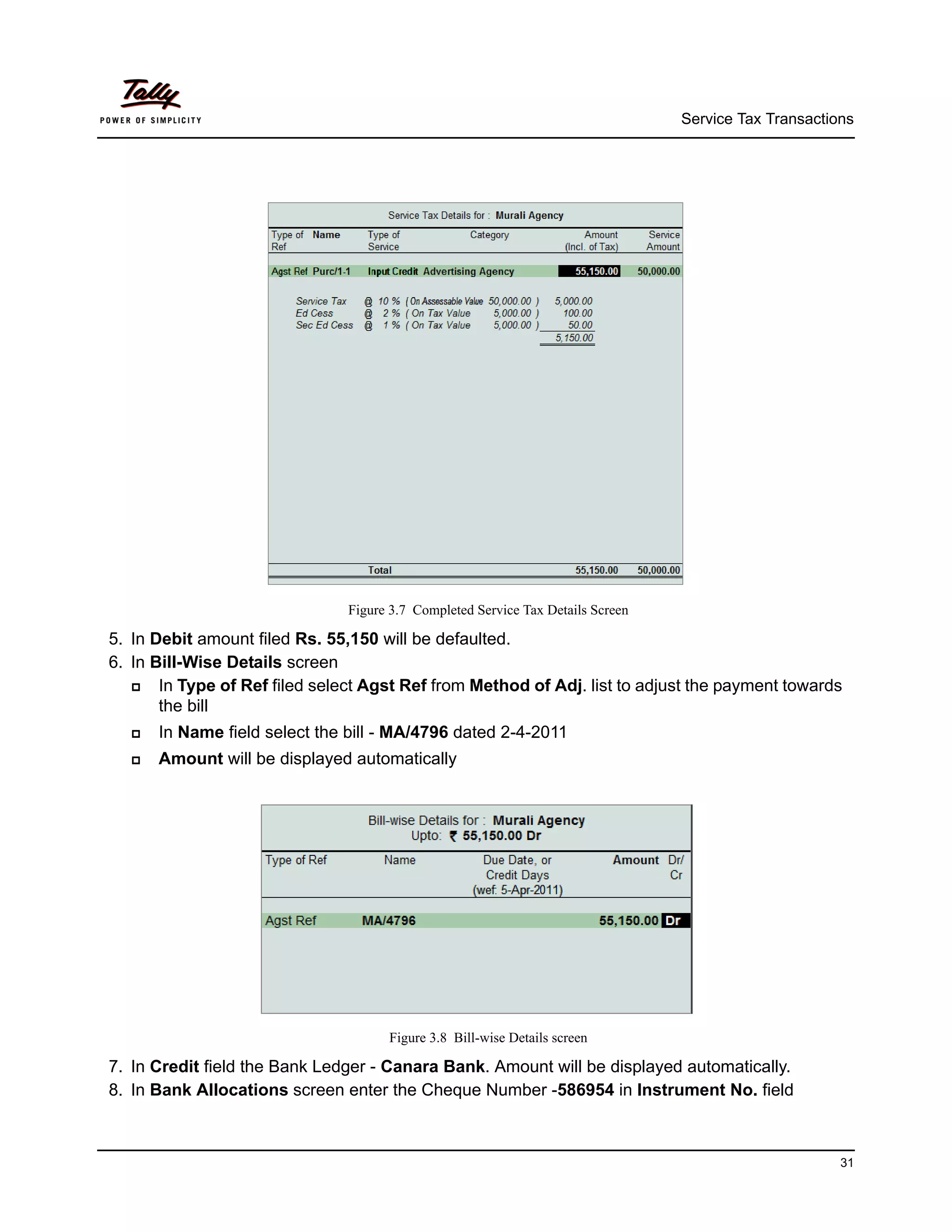 Service Tax Transactions




                               Figure 3.7 Completed Service Tax Details Screen

5. In Debit amount filed Rs. 55,150 will be defaulted.
6. In Bill-Wise Details screen
      In Type of Ref filed select Agst Ref from Method of Adj. list to adjust the payment towards
       the bill
     In Name field select the bill - MA/4796 dated 2-4-2011
     Amount will be displayed automatically




                                     Figure 3.8 Bill-wise Details screen

7. In Credit field the Bank Ledger - Canara Bank. Amount will be displayed automatically.
8. In Bank Allocations screen enter the Cheque Number -586954 in Instrument No. field



                                                                                                       31
 