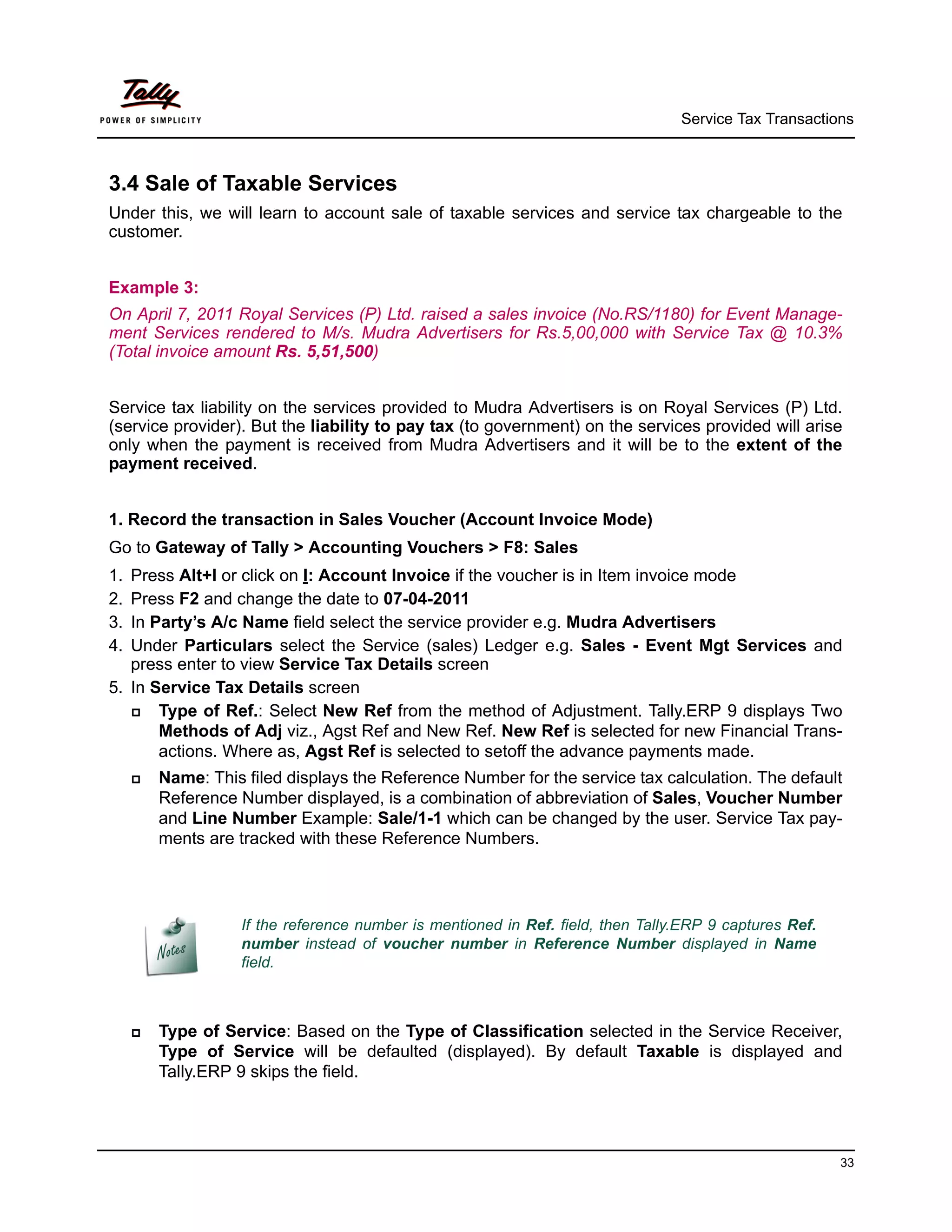 Service Tax Transactions



3.4 Sale of Taxable Services
Under this, we will learn to account sale of taxable services and service tax chargeable to the
customer.


Example 3:
On April 7, 2011 Royal Services (P) Ltd. raised a sales invoice (No.RS/1180) for Event Manage-
ment Services rendered to M/s. Mudra Advertisers for Rs.5,00,000 with Service Tax @ 10.3%
(Total invoice amount Rs. 5,51,500)


Service tax liability on the services provided to Mudra Advertisers is on Royal Services (P) Ltd.
(service provider). But the liability to pay tax (to government) on the services provided will arise
only when the payment is received from Mudra Advertisers and it will be to the extent of the
payment received.


1. Record the transaction in Sales Voucher (Account Invoice Mode)
Go to Gateway of Tally > Accounting Vouchers > F8: Sales
1. Press Alt+I or click on I: Account Invoice if the voucher is in Item invoice mode
2. Press F2 and change the date to 07-04-2011
3. In Party’s A/c Name field select the service provider e.g. Mudra Advertisers
4. Under Particulars select the Service (sales) Ledger e.g. Sales - Event Mgt Services and
   press enter to view Service Tax Details screen
5. In Service Tax Details screen
      Type of Ref.: Select New Ref from the method of Adjustment. Tally.ERP 9 displays Two
       Methods of Adj viz., Agst Ref and New Ref. New Ref is selected for new Financial Trans-
       actions. Where as, Agst Ref is selected to setoff the advance payments made.
        Name: This filed displays the Reference Number for the service tax calculation. The default
         Reference Number displayed, is a combination of abbreviation of Sales, Voucher Number
         and Line Number Example: Sale/1-1 which can be changed by the user. Service Tax pay-
         ments are tracked with these Reference Numbers.




                   If the reference number is mentioned in Ref. field, then Tally.ERP 9 captures Ref.
                   number instead of voucher number in Reference Number displayed in Name
                   field.



        Type of Service: Based on the Type of Classification selected in the Service Receiver,
         Type of Service will be defaulted (displayed). By default Taxable is displayed and
         Tally.ERP 9 skips the field.




                                                                                                        33
 