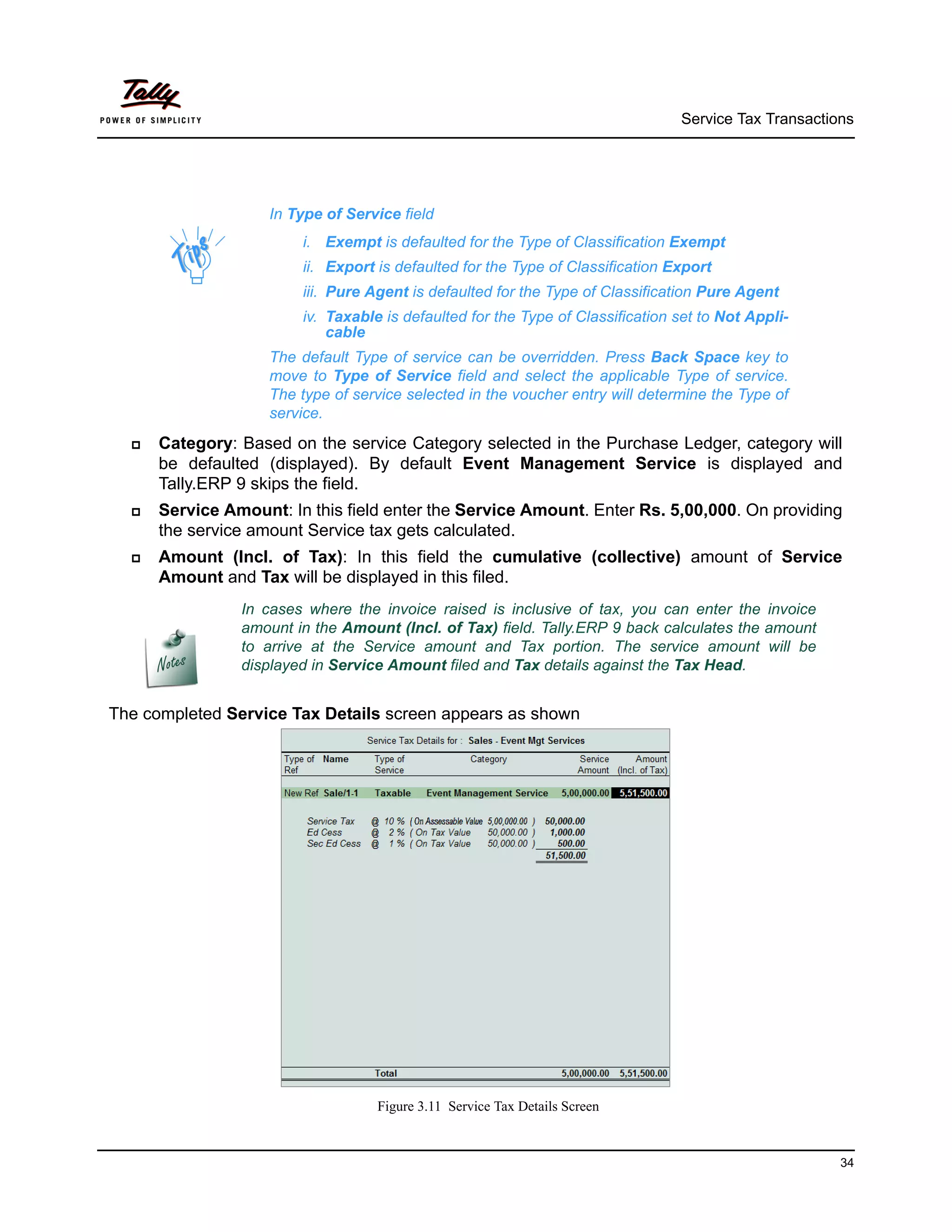 Service Tax Transactions




                    In Type of Service field
                        i. Exempt is defaulted for the Type of Classification Exempt
                        ii. Export is defaulted for the Type of Classification Export
                        iii. Pure Agent is defaulted for the Type of Classification Pure Agent
                        iv. Taxable is defaulted for the Type of Classification set to Not Appli-
                            cable
                    The default Type of service can be overridden. Press Back Space key to
                    move to Type of Service field and select the applicable Type of service.
                    The type of service selected in the voucher entry will determine the Type of
                    service.
     Category: Based on the service Category selected in the Purchase Ledger, category will
      be defaulted (displayed). By default Event Management Service is displayed and
      Tally.ERP 9 skips the field.
     Service Amount: In this field enter the Service Amount. Enter Rs. 5,00,000. On providing
      the service amount Service tax gets calculated.
     Amount (Incl. of Tax): In this field the cumulative (collective) amount of Service
      Amount and Tax will be displayed in this filed.
                In cases where the invoice raised is inclusive of tax, you can enter the invoice
                amount in the Amount (Incl. of Tax) field. Tally.ERP 9 back calculates the amount
                to arrive at the Service amount and Tax portion. The service amount will be
                displayed in Service Amount filed and Tax details against the Tax Head.


The completed Service Tax Details screen appears as shown




                                   Figure 3.11 Service Tax Details Screen



                                                                                                      34
 