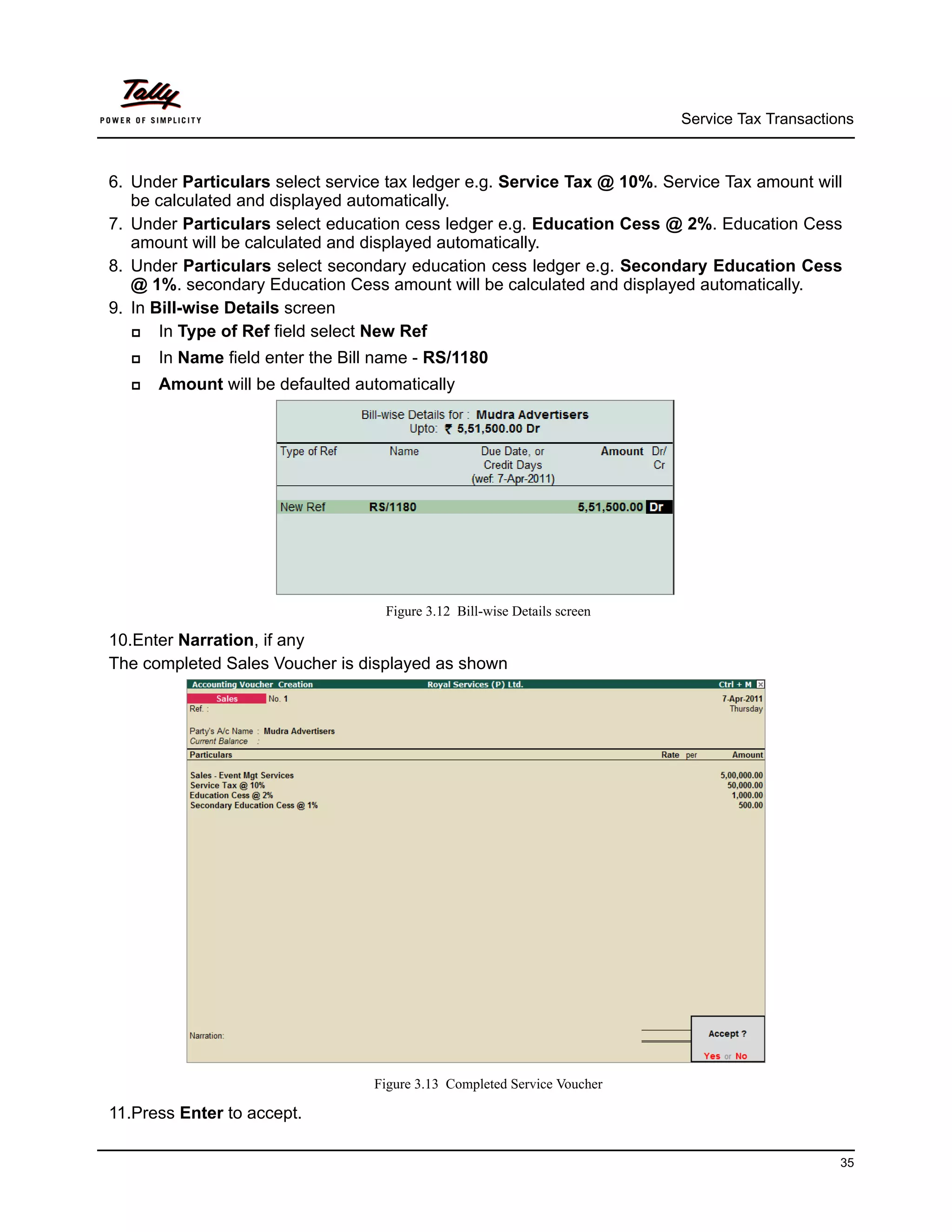 Service Tax Transactions



6. Under Particulars select service tax ledger e.g. Service Tax @ 10%. Service Tax amount will
   be calculated and displayed automatically.
7. Under Particulars select education cess ledger e.g. Education Cess @ 2%. Education Cess
   amount will be calculated and displayed automatically.
8. Under Particulars select secondary education cess ledger e.g. Secondary Education Cess
   @ 1%. secondary Education Cess amount will be calculated and displayed automatically.
9. In Bill-wise Details screen
      In Type of Ref field select New Ref
     In Name field enter the Bill name - RS/1180
     Amount will be defaulted automatically




                                   Figure 3.12 Bill-wise Details screen

10.Enter Narration, if any
The completed Sales Voucher is displayed as shown




                                  Figure 3.13 Completed Service Voucher

11.Press Enter to accept.

                                                                                                35
 