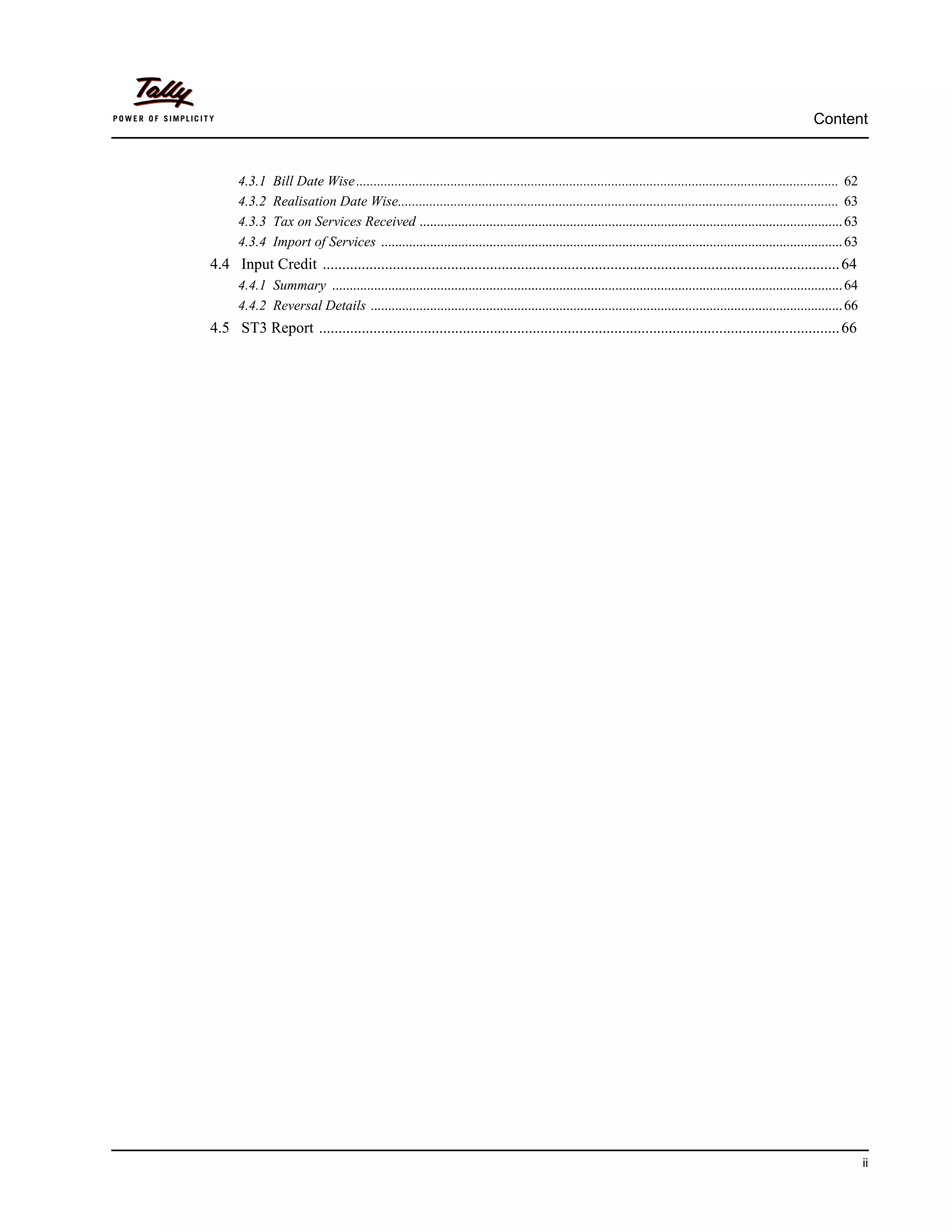 Content


      4.3.1    Bill Date Wise .......................................................................................................................................... 62
      4.3.2    Realisation Date Wise.............................................................................................................................. 63
      4.3.3    Tax on Services Received ......................................................................................................................... 63
      4.3.4    Import of Services .................................................................................................................................... 63
4.4 Input Credit ..................................................................................................................................... 64
      4.4.1 Summary .................................................................................................................................................. 64
      4.4.2 Reversal Details ....................................................................................................................................... 66
4.5 ST3 Report ...................................................................................................................................... 66




                                                                                                                                                                              ii
 