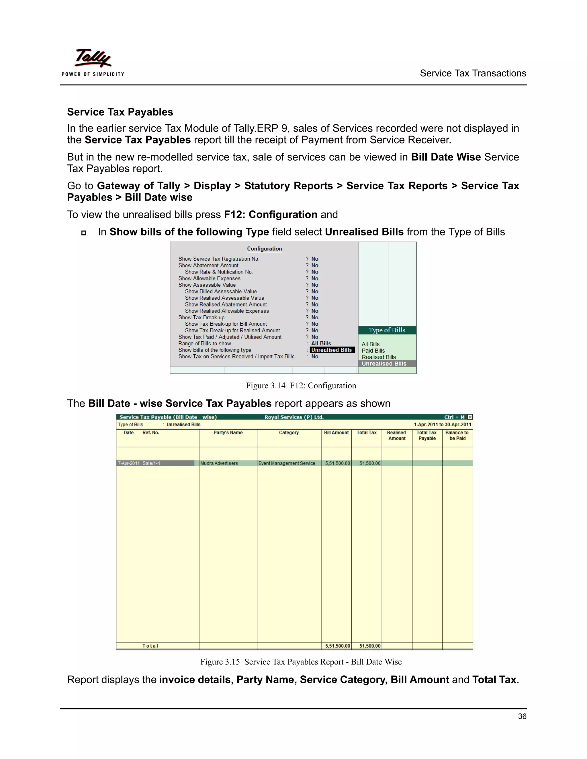 Service Tax Transactions



Service Tax Payables
In the earlier service Tax Module of Tally.ERP 9, sales of Services recorded were not displayed in
the Service Tax Payables report till the receipt of Payment from Service Receiver.
But in the new re-modelled service tax, sale of services can be viewed in Bill Date Wise Service
Tax Payables report.
Go to Gateway of Tally > Display > Statutory Reports > Service Tax Reports > Service Tax
Payables > Bill Date wise
To view the unrealised bills press F12: Configuration and
     In Show bills of the following Type field select Unrealised Bills from the Type of Bills




                                        Figure 3.14 F12: Configuration

The Bill Date - wise Service Tax Payables report appears as shown




                            Figure 3.15 Service Tax Payables Report - Bill Date Wise

Report displays the invoice details, Party Name, Service Category, Bill Amount and Total Tax.


                                                                                                             36
 