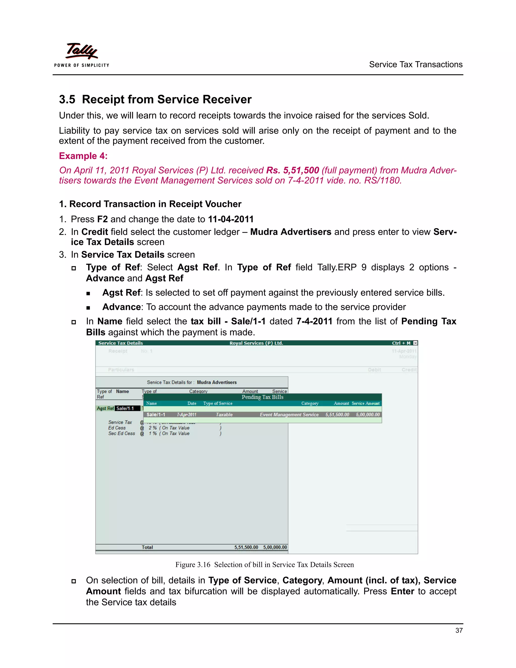 Service Tax Transactions



3.5 Receipt from Service Receiver
Under this, we will learn to record receipts towards the invoice raised for the services Sold.
Liability to pay service tax on services sold will arise only on the receipt of payment and to the
extent of the payment received from the customer.
Example 4:
On April 11, 2011 Royal Services (P) Ltd. received Rs. 5,51,500 (full payment) from Mudra Adver-
tisers towards the Event Management Services sold on 7-4-2011 vide. no. RS/1180.

1. Record Transaction in Receipt Voucher
1. Press F2 and change the date to 11-04-2011
2. In Credit field select the customer ledger – Mudra Advertisers and press enter to view Serv-
   ice Tax Details screen
3. In Service Tax Details screen
      Type of Ref: Select Agst Ref. In Type of Ref field Tally.ERP 9 displays 2 options -
       Advance and Agst Ref
        Agst   Ref: Is selected to set off payment against the previously entered service bills.
        Advance:    To account the advance payments made to the service provider
      In Name field select the tax bill - Sale/1-1 dated 7-4-2011 from the list of Pending Tax
       Bills against which the payment is made.




                              Figure 3.16 Selection of bill in Service Tax Details Screen

      On selection of bill, details in Type of Service, Category, Amount (incl. of tax), Service
       Amount fields and tax bifurcation will be displayed automatically. Press Enter to accept
       the Service tax details

                                                                                                                  37
 