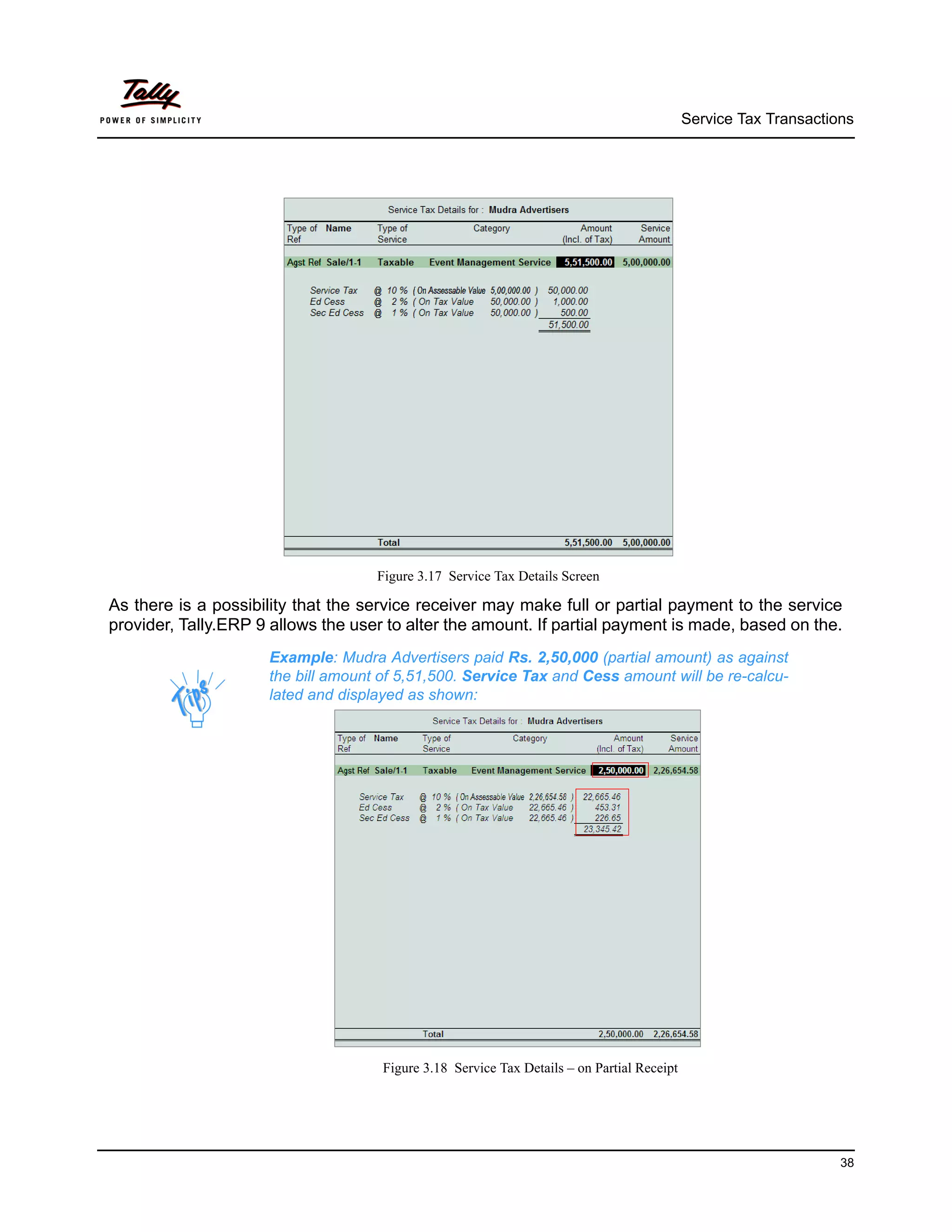 Service Tax Transactions




                                    Figure 3.17 Service Tax Details Screen

As there is a possibility that the service receiver may make full or partial payment to the service
provider, Tally.ERP 9 allows the user to alter the amount. If partial payment is made, based on the.
                     Example: Mudra Advertisers paid Rs. 2,50,000 (partial amount) as against
                     the bill amount of 5,51,500. Service Tax and Cess amount will be re-calcu-
                     lated and displayed as shown:




                                     Figure 3.18 Service Tax Details – on Partial Receipt




                                                                                                                  38
 