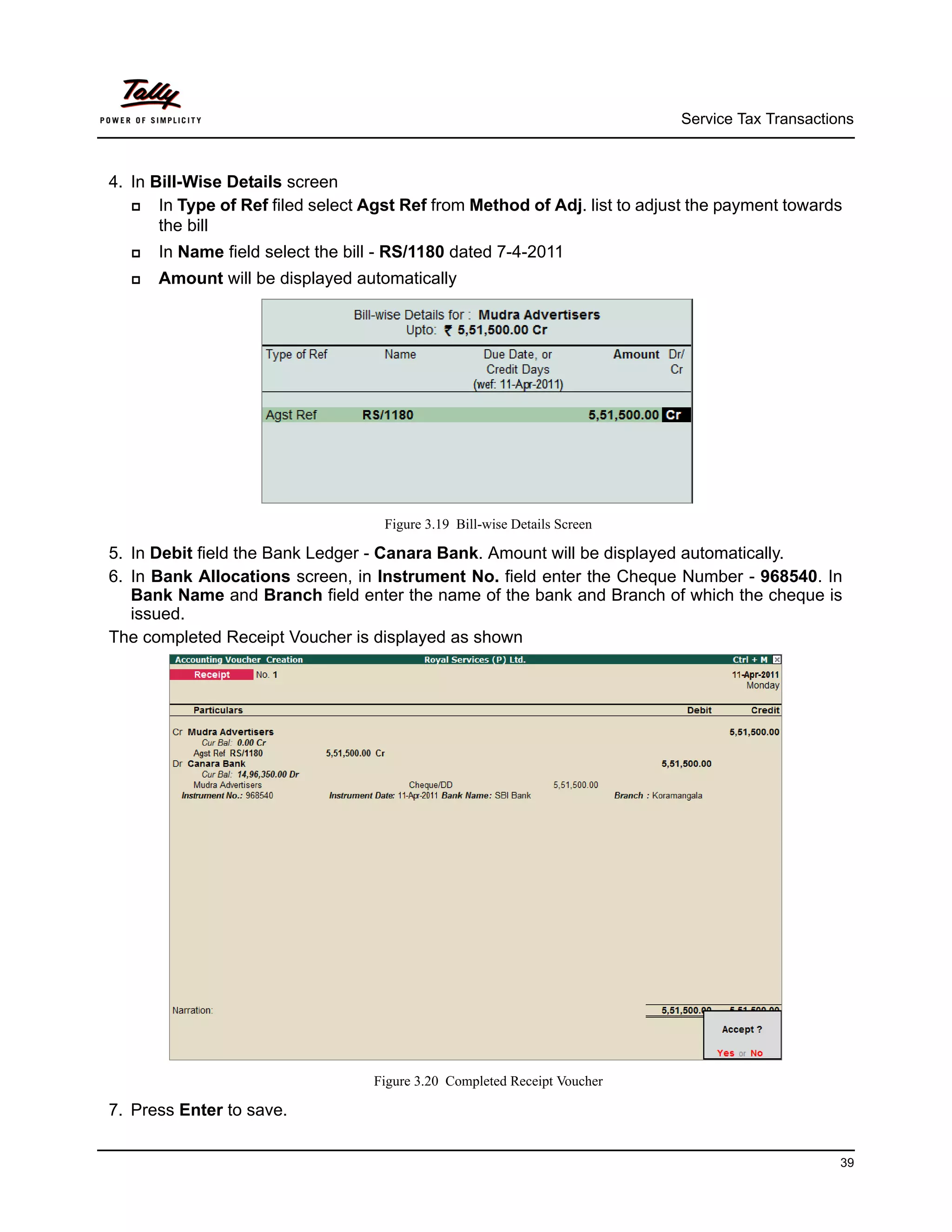 Service Tax Transactions



4. In Bill-Wise Details screen
      In Type of Ref filed select Agst Ref from Method of Adj. list to adjust the payment towards
       the bill
     In Name field select the bill - RS/1180 dated 7-4-2011
     Amount will be displayed automatically




                                    Figure 3.19 Bill-wise Details Screen

5. In Debit field the Bank Ledger - Canara Bank. Amount will be displayed automatically.
6. In Bank Allocations screen, in Instrument No. field enter the Cheque Number - 968540. In
   Bank Name and Branch field enter the name of the bank and Branch of which the cheque is
   issued.
The completed Receipt Voucher is displayed as shown




                                   Figure 3.20 Completed Receipt Voucher

7. Press Enter to save.


                                                                                                  39
 