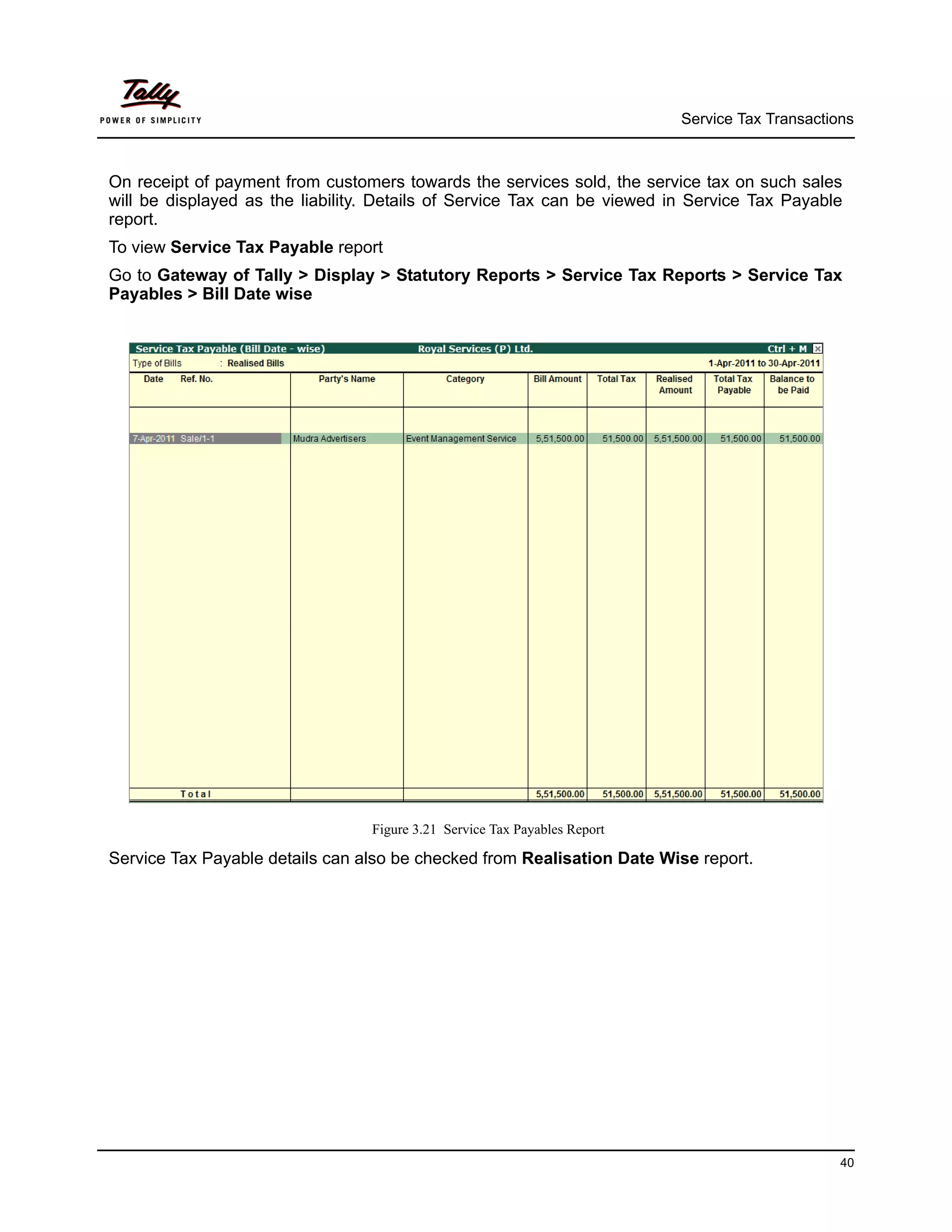 Service Tax Transactions



On receipt of payment from customers towards the services sold, the service tax on such sales
will be displayed as the liability. Details of Service Tax can be viewed in Service Tax Payable
report.
To view Service Tax Payable report
Go to Gateway of Tally > Display > Statutory Reports > Service Tax Reports > Service Tax
Payables > Bill Date wise




                                  Figure 3.21 Service Tax Payables Report

Service Tax Payable details can also be checked from Realisation Date Wise report.




                                                                                                  40
 