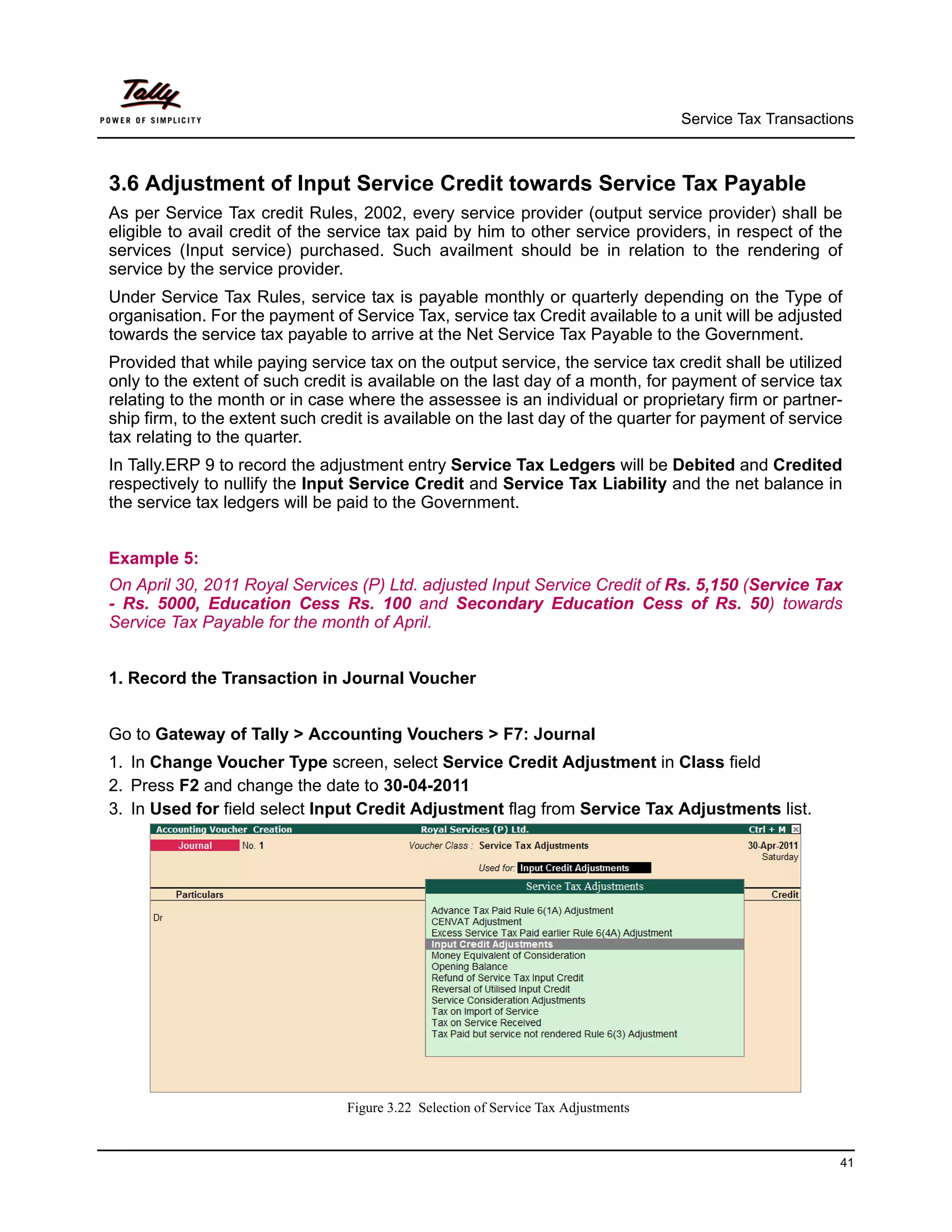 Service Tax Transactions



3.6 Adjustment of Input Service Credit towards Service Tax Payable
As per Service Tax credit Rules, 2002, every service provider (output service provider) shall be
eligible to avail credit of the service tax paid by him to other service providers, in respect of the
services (Input service) purchased. Such availment should be in relation to the rendering of
service by the service provider.
Under Service Tax Rules, service tax is payable monthly or quarterly depending on the Type of
organisation. For the payment of Service Tax, service tax Credit available to a unit will be adjusted
towards the service tax payable to arrive at the Net Service Tax Payable to the Government.
Provided that while paying service tax on the output service, the service tax credit shall be utilized
only to the extent of such credit is available on the last day of a month, for payment of service tax
relating to the month or in case where the assessee is an individual or proprietary firm or partner-
ship firm, to the extent such credit is available on the last day of the quarter for payment of service
tax relating to the quarter.
In Tally.ERP 9 to record the adjustment entry Service Tax Ledgers will be Debited and Credited
respectively to nullify the Input Service Credit and Service Tax Liability and the net balance in
the service tax ledgers will be paid to the Government.


Example 5:
On April 30, 2011 Royal Services (P) Ltd. adjusted Input Service Credit of Rs. 5,150 (Service Tax
- Rs. 5000, Education Cess Rs. 100 and Secondary Education Cess of Rs. 50) towards
Service Tax Payable for the month of April.


1. Record the Transaction in Journal Voucher


Go to Gateway of Tally > Accounting Vouchers > F7: Journal
1. In Change Voucher Type screen, select Service Credit Adjustment in Class field
2. Press F2 and change the date to 30-04-2011
3. In Used for field select Input Credit Adjustment flag from Service Tax Adjustments list.




                                 Figure 3.22 Selection of Service Tax Adjustments


                                                                                                          41
 