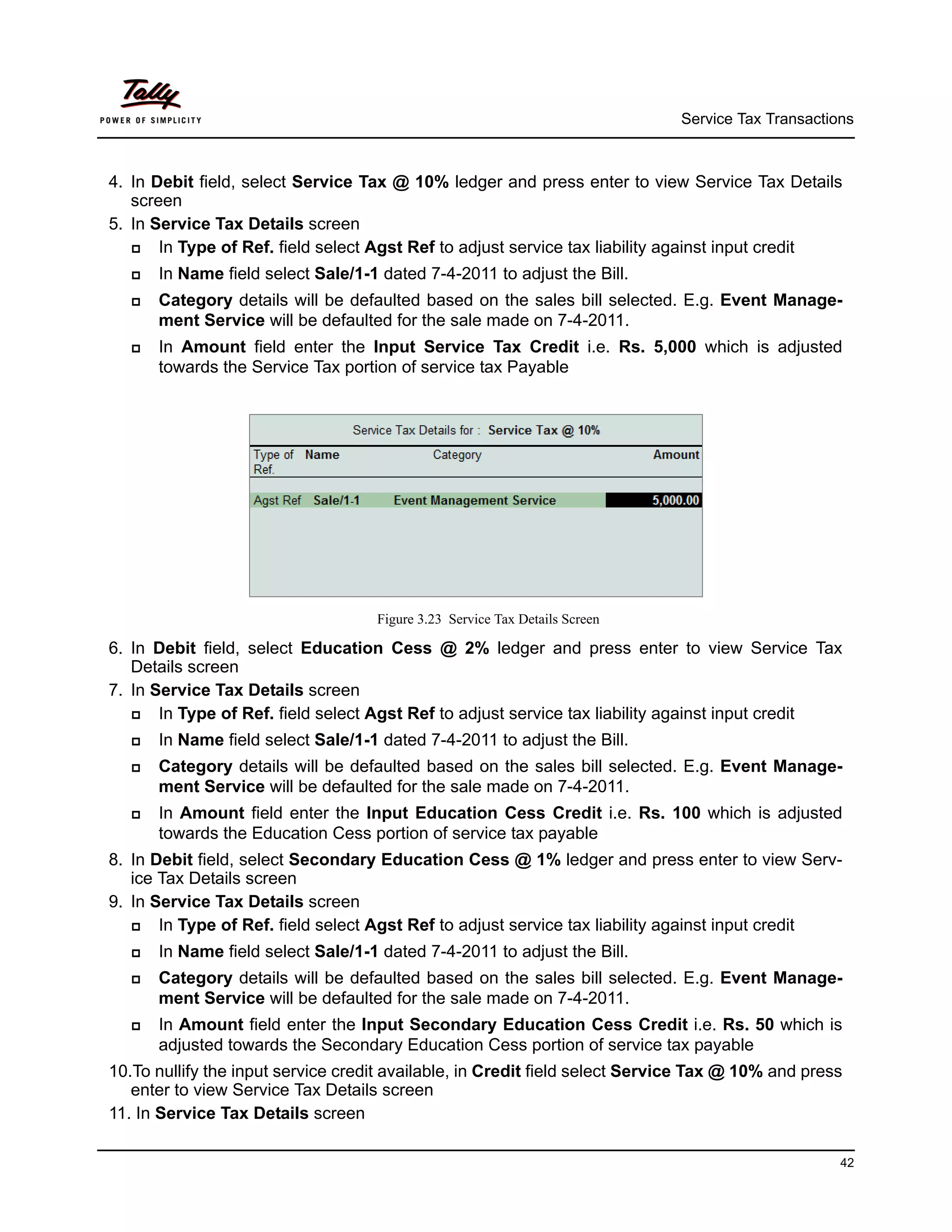 Service Tax Transactions



4. In Debit field, select Service Tax @ 10% ledger and press enter to view Service Tax Details
   screen
5. In Service Tax Details screen
      In Type of Ref. field select Agst Ref to adjust service tax liability against input credit
      In Name field select Sale/1-1 dated 7-4-2011 to adjust the Bill.
      Category details will be defaulted based on the sales bill selected. E.g. Event Manage-
       ment Service will be defaulted for the sale made on 7-4-2011.
      In Amount field enter the Input Service Tax Credit i.e. Rs. 5,000 which is adjusted
       towards the Service Tax portion of service tax Payable




                                    Figure 3.23 Service Tax Details Screen

6. In Debit field, select Education Cess @ 2% ledger and press enter to view Service Tax
   Details screen
7. In Service Tax Details screen
      In Type of Ref. field select Agst Ref to adjust service tax liability against input credit
      In Name field select Sale/1-1 dated 7-4-2011 to adjust the Bill.
      Category details will be defaulted based on the sales bill selected. E.g. Event Manage-
       ment Service will be defaulted for the sale made on 7-4-2011.
      In Amount field enter the Input Education Cess Credit i.e. Rs. 100 which is adjusted
       towards the Education Cess portion of service tax payable
8. In Debit field, select Secondary Education Cess @ 1% ledger and press enter to view Serv-
   ice Tax Details screen
9. In Service Tax Details screen
      In Type of Ref. field select Agst Ref to adjust service tax liability against input credit
      In Name field select Sale/1-1 dated 7-4-2011 to adjust the Bill.
      Category details will be defaulted based on the sales bill selected. E.g. Event Manage-
       ment Service will be defaulted for the sale made on 7-4-2011.
      In Amount field enter the Input Secondary Education Cess Credit i.e. Rs. 50 which is
       adjusted towards the Secondary Education Cess portion of service tax payable
10.To nullify the input service credit available, in Credit field select Service Tax @ 10% and press
   enter to view Service Tax Details screen
11. In Service Tax Details screen

                                                                                                    42
 