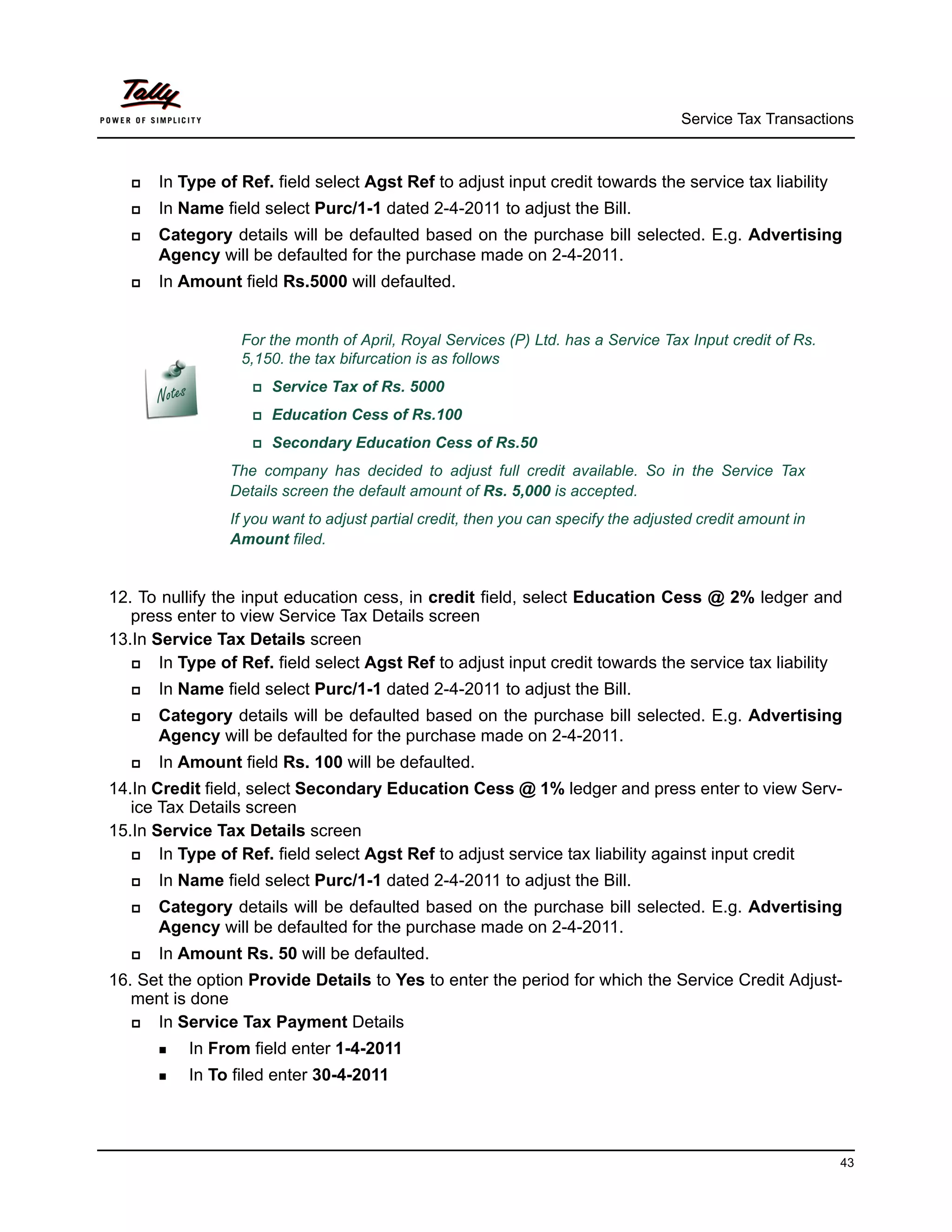 Service Tax Transactions



      In Type of Ref. field select Agst Ref to adjust input credit towards the service tax liability
      In Name field select Purc/1-1 dated 2-4-2011 to adjust the Bill.
      Category details will be defaulted based on the purchase bill selected. E.g. Advertising
       Agency will be defaulted for the purchase made on 2-4-2011.
      In Amount field Rs.5000 will defaulted.


                    For the month of April, Royal Services (P) Ltd. has a Service Tax Input credit of Rs.
                    5,150. the tax bifurcation is as follows
                     Service   Tax of Rs. 5000
                     Education    Cess of Rs.100
                     Secondary     Education Cess of Rs.50
                  The company has decided to adjust full credit available. So in the Service Tax
                  Details screen the default amount of Rs. 5,000 is accepted.
                  If you want to adjust partial credit, then you can specify the adjusted credit amount in
                  Amount filed.


12. To nullify the input education cess, in credit field, select Education Cess @ 2% ledger and
   press enter to view Service Tax Details screen
13.In Service Tax Details screen
      In Type of Ref. field select Agst Ref to adjust input credit towards the service tax liability
      In Name field select Purc/1-1 dated 2-4-2011 to adjust the Bill.
      Category details will be defaulted based on the purchase bill selected. E.g. Advertising
       Agency will be defaulted for the purchase made on 2-4-2011.
      In Amount field Rs. 100 will be defaulted.
14.In Credit field, select Secondary Education Cess @ 1% ledger and press enter to view Serv-
   ice Tax Details screen
15.In Service Tax Details screen
      In Type of Ref. field select Agst Ref to adjust service tax liability against input credit
      In Name field select Purc/1-1 dated 2-4-2011 to adjust the Bill.
      Category details will be defaulted based on the purchase bill selected. E.g. Advertising
       Agency will be defaulted for the purchase made on 2-4-2011.
      In Amount Rs. 50 will be defaulted.
16. Set the option Provide Details to Yes to enter the period for which the Service Credit Adjust-
   ment is done
     In Service Tax Payment Details
        In   From field enter 1-4-2011
        In   To filed enter 30-4-2011




                                                                                                             43
 