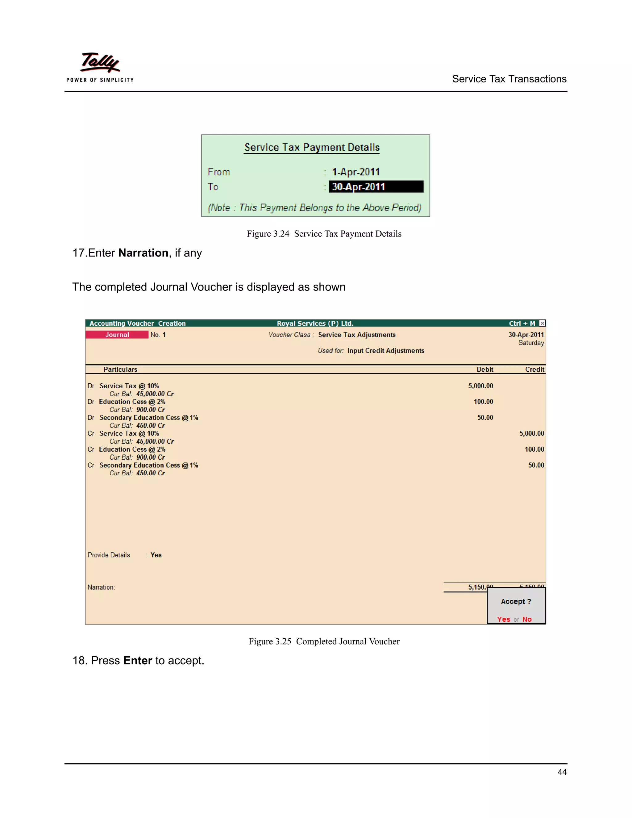 Service Tax Transactions




                                Figure 3.24 Service Tax Payment Details

17.Enter Narration, if any


The completed Journal Voucher is displayed as shown




                                Figure 3.25 Completed Journal Voucher

18. Press Enter to accept.




                                                                                                44
 