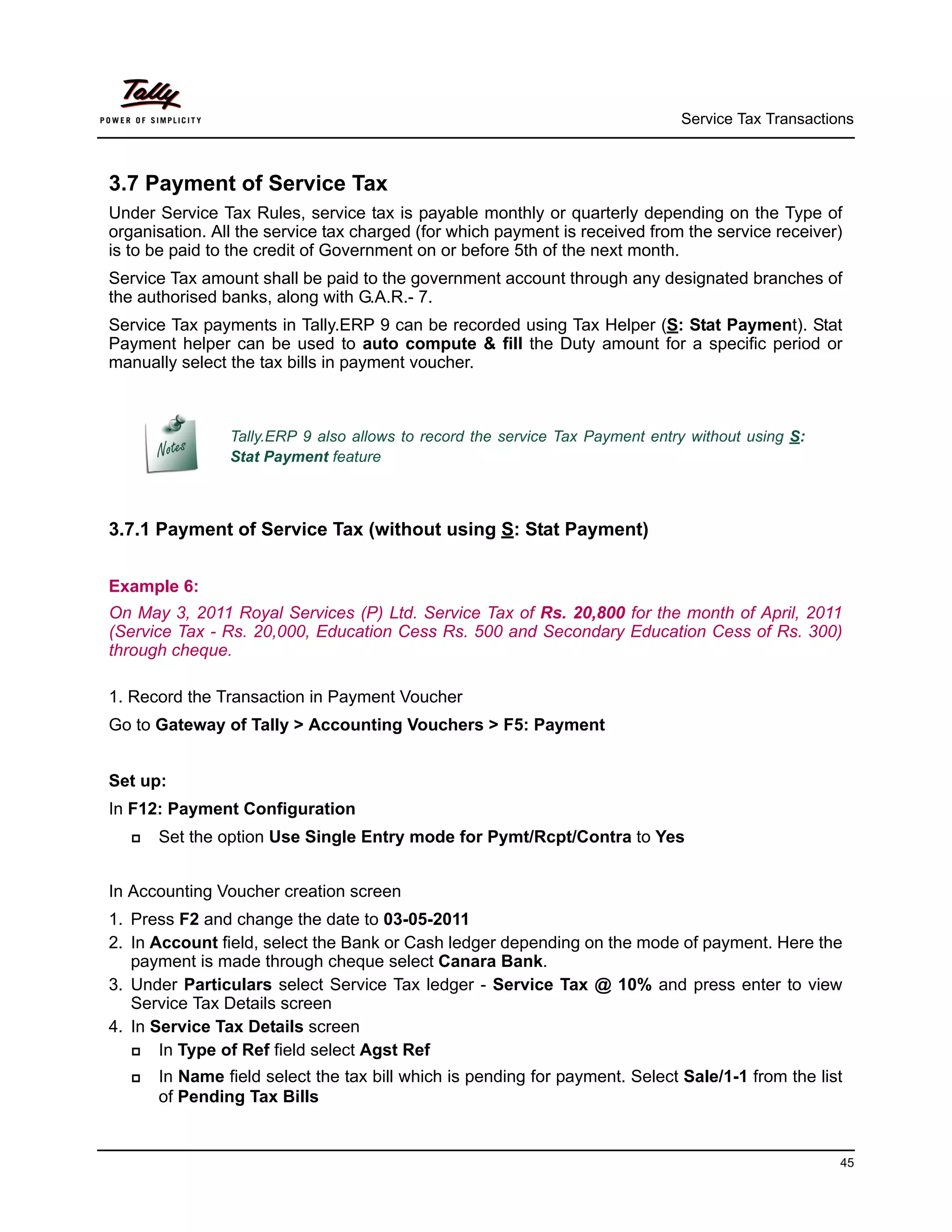 Service Tax Transactions



3.7 Payment of Service Tax
Under Service Tax Rules, service tax is payable monthly or quarterly depending on the Type of
organisation. All the service tax charged (for which payment is received from the service receiver)
is to be paid to the credit of Government on or before 5th of the next month.
Service Tax amount shall be paid to the government account through any designated branches of
the authorised banks, along with G.A.R.- 7.
Service Tax payments in Tally.ERP 9 can be recorded using Tax Helper (S: Stat Payment). Stat
Payment helper can be used to auto compute & fill the Duty amount for a specific period or
manually select the tax bills in payment voucher.



                Tally.ERP 9 also allows to record the service Tax Payment entry without using S:
                Stat Payment feature



3.7.1 Payment of Service Tax (without using S: Stat Payment)


Example 6:
On May 3, 2011 Royal Services (P) Ltd. Service Tax of Rs. 20,800 for the month of April, 2011
(Service Tax - Rs. 20,000, Education Cess Rs. 500 and Secondary Education Cess of Rs. 300)
through cheque.

1. Record the Transaction in Payment Voucher
Go to Gateway of Tally > Accounting Vouchers > F5: Payment


Set up:
In F12: Payment Configuration
      Set the option Use Single Entry mode for Pymt/Rcpt/Contra to Yes


In Accounting Voucher creation screen
1. Press F2 and change the date to 03-05-2011
2. In Account field, select the Bank or Cash ledger depending on the mode of payment. Here the
   payment is made through cheque select Canara Bank.
3. Under Particulars select Service Tax ledger - Service Tax @ 10% and press enter to view
   Service Tax Details screen
4. In Service Tax Details screen
      In Type of Ref field select Agst Ref
      In Name field select the tax bill which is pending for payment. Select Sale/1-1 from the list
       of Pending Tax Bills


                                                                                                    45
 