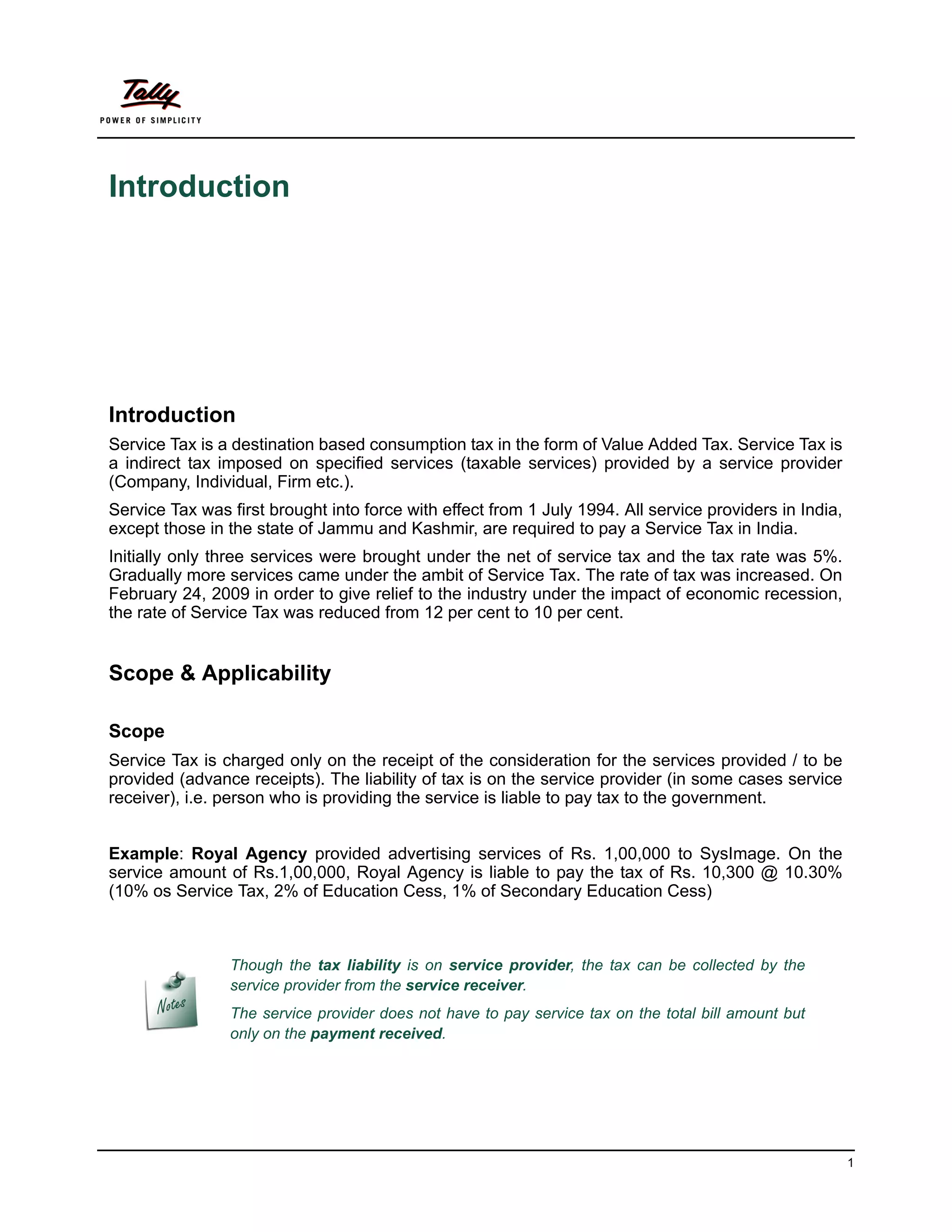 Introduction




Introduction
Service Tax is a destination based consumption tax in the form of Value Added Tax. Service Tax is
a indirect tax imposed on specified services (taxable services) provided by a service provider
(Company, Individual, Firm etc.).
Service Tax was first brought into force with effect from 1 July 1994. All service providers in India,
except those in the state of Jammu and Kashmir, are required to pay a Service Tax in India.
Initially only three services were brought under the net of service tax and the tax rate was 5%.
Gradually more services came under the ambit of Service Tax. The rate of tax was increased. On
February 24, 2009 in order to give relief to the industry under the impact of economic recession,
the rate of Service Tax was reduced from 12 per cent to 10 per cent.


Scope & Applicability

Scope
Service Tax is charged only on the receipt of the consideration for the services provided / to be
provided (advance receipts). The liability of tax is on the service provider (in some cases service
receiver), i.e. person who is providing the service is liable to pay tax to the government.


Example: Royal Agency provided advertising services of Rs. 1,00,000 to SysImage. On the
service amount of Rs.1,00,000, Royal Agency is liable to pay the tax of Rs. 10,300 @ 10.30%
(10% os Service Tax, 2% of Education Cess, 1% of Secondary Education Cess)



                Though the tax liability is on service provider, the tax can be collected by the
                service provider from the service receiver.
                The service provider does not have to pay service tax on the total bill amount but
                only on the payment received.




                                                                                                         1
 