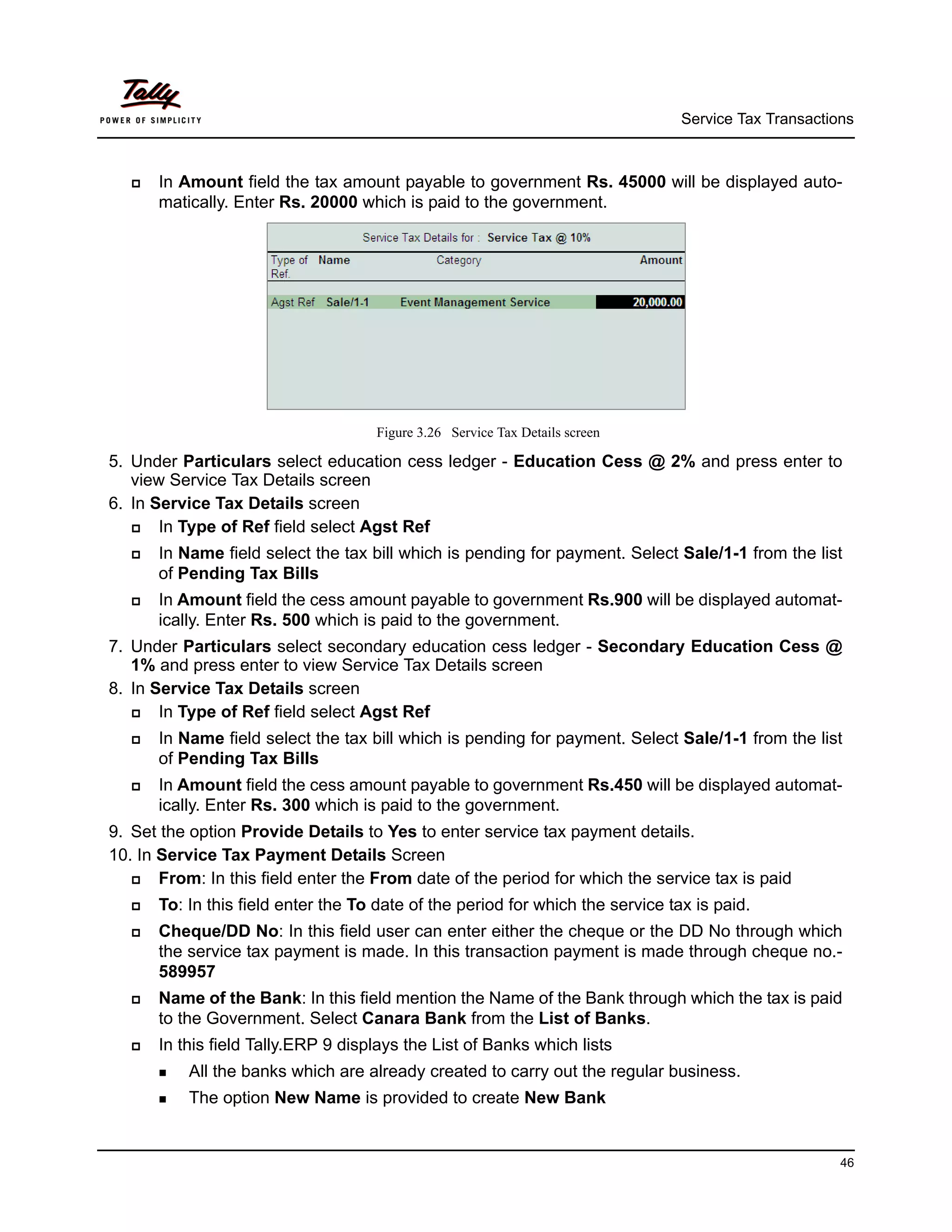 Service Tax Transactions



      In Amount field the tax amount payable to government Rs. 45000 will be displayed auto-
       matically. Enter Rs. 20000 which is paid to the government.




                                      Figure 3.26 Service Tax Details screen

5. Under Particulars select education cess ledger - Education Cess @ 2% and press enter to
   view Service Tax Details screen
6. In Service Tax Details screen
      In Type of Ref field select Agst Ref
      In Name field select the tax bill which is pending for payment. Select Sale/1-1 from the list
       of Pending Tax Bills
      In Amount field the cess amount payable to government Rs.900 will be displayed automat-
       ically. Enter Rs. 500 which is paid to the government.
7. Under Particulars select secondary education cess ledger - Secondary Education Cess @
   1% and press enter to view Service Tax Details screen
8. In Service Tax Details screen
      In Type of Ref field select Agst Ref
      In Name field select the tax bill which is pending for payment. Select Sale/1-1 from the list
       of Pending Tax Bills
      In Amount field the cess amount payable to government Rs.450 will be displayed automat-
       ically. Enter Rs. 300 which is paid to the government.
9. Set the option Provide Details to Yes to enter service tax payment details.
10. In Service Tax Payment Details Screen
      From: In this field enter the From date of the period for which the service tax is paid
      To: In this field enter the To date of the period for which the service tax is paid.
      Cheque/DD No: In this field user can enter either the cheque or the DD No through which
       the service tax payment is made. In this transaction payment is made through cheque no.-
       589957
      Name of the Bank: In this field mention the Name of the Bank through which the tax is paid
       to the Government. Select Canara Bank from the List of Banks.
      In this field Tally.ERP 9 displays the List of Banks which lists
        All   the banks which are already created to carry out the regular business.
        The    option New Name is provided to create New Bank


                                                                                                       46
 