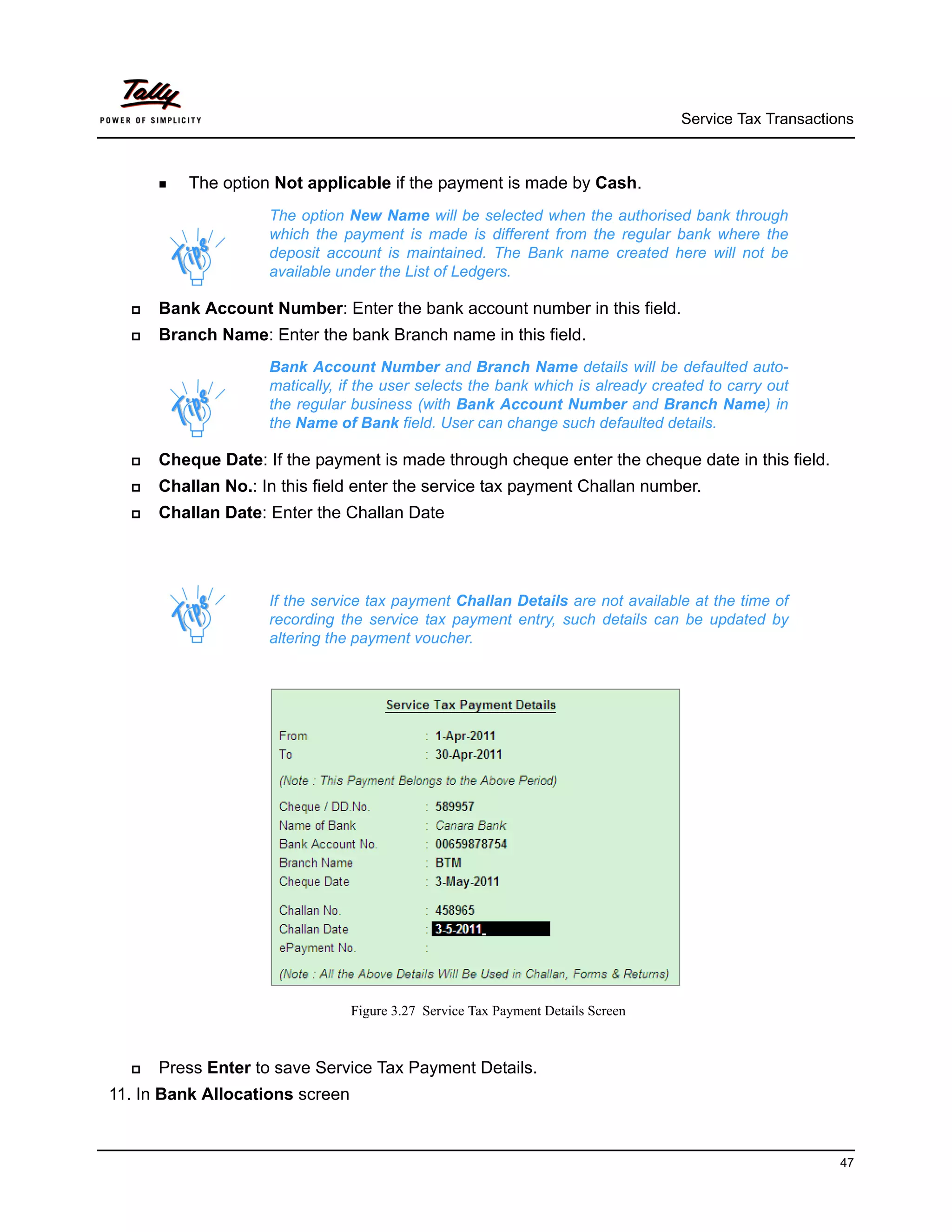 Service Tax Transactions



       The   option Not applicable if the payment is made by Cash.
                     The option New Name will be selected when the authorised bank through
                     which the payment is made is different from the regular bank where the
                     deposit account is maintained. The Bank name created here will not be
                     available under the List of Ledgers.

     Bank Account Number: Enter the bank account number in this field.
     Branch Name: Enter the bank Branch name in this field.
                     Bank Account Number and Branch Name details will be defaulted auto-
                     matically, if the user selects the bank which is already created to carry out
                     the regular business (with Bank Account Number and Branch Name) in
                     the Name of Bank field. User can change such defaulted details.

     Cheque Date: If the payment is made through cheque enter the cheque date in this field.
     Challan No.: In this field enter the service tax payment Challan number.
     Challan Date: Enter the Challan Date




                     If the service tax payment Challan Details are not available at the time of
                     recording the service tax payment entry, such details can be updated by
                     altering the payment voucher.




                                 Figure 3.27 Service Tax Payment Details Screen



     Press Enter to save Service Tax Payment Details.
11. In Bank Allocations screen


                                                                                                        47
 