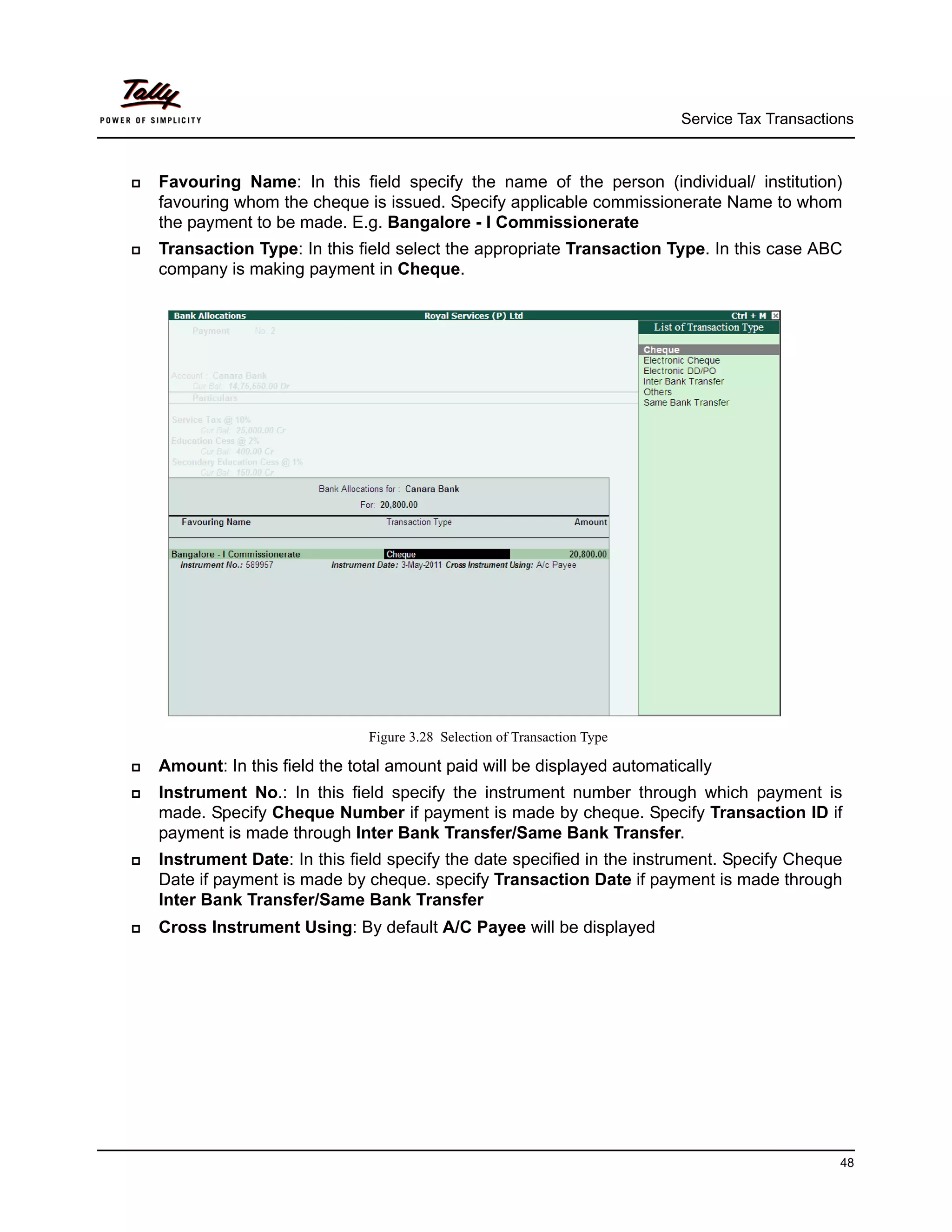 Service Tax Transactions



   Favouring Name: In this field specify the name of the person (individual/ institution)
    favouring whom the cheque is issued. Specify applicable commissionerate Name to whom
    the payment to be made. E.g. Bangalore - I Commissionerate
   Transaction Type: In this field select the appropriate Transaction Type. In this case ABC
    company is making payment in Cheque.




                                Figure 3.28 Selection of Transaction Type

   Amount: In this field the total amount paid will be displayed automatically
   Instrument No.: In this field specify the instrument number through which payment is
    made. Specify Cheque Number if payment is made by cheque. Specify Transaction ID if
    payment is made through Inter Bank Transfer/Same Bank Transfer.
   Instrument Date: In this field specify the date specified in the instrument. Specify Cheque
    Date if payment is made by cheque. specify Transaction Date if payment is made through
    Inter Bank Transfer/Same Bank Transfer
   Cross Instrument Using: By default A/C Payee will be displayed




                                                                                                  48
 