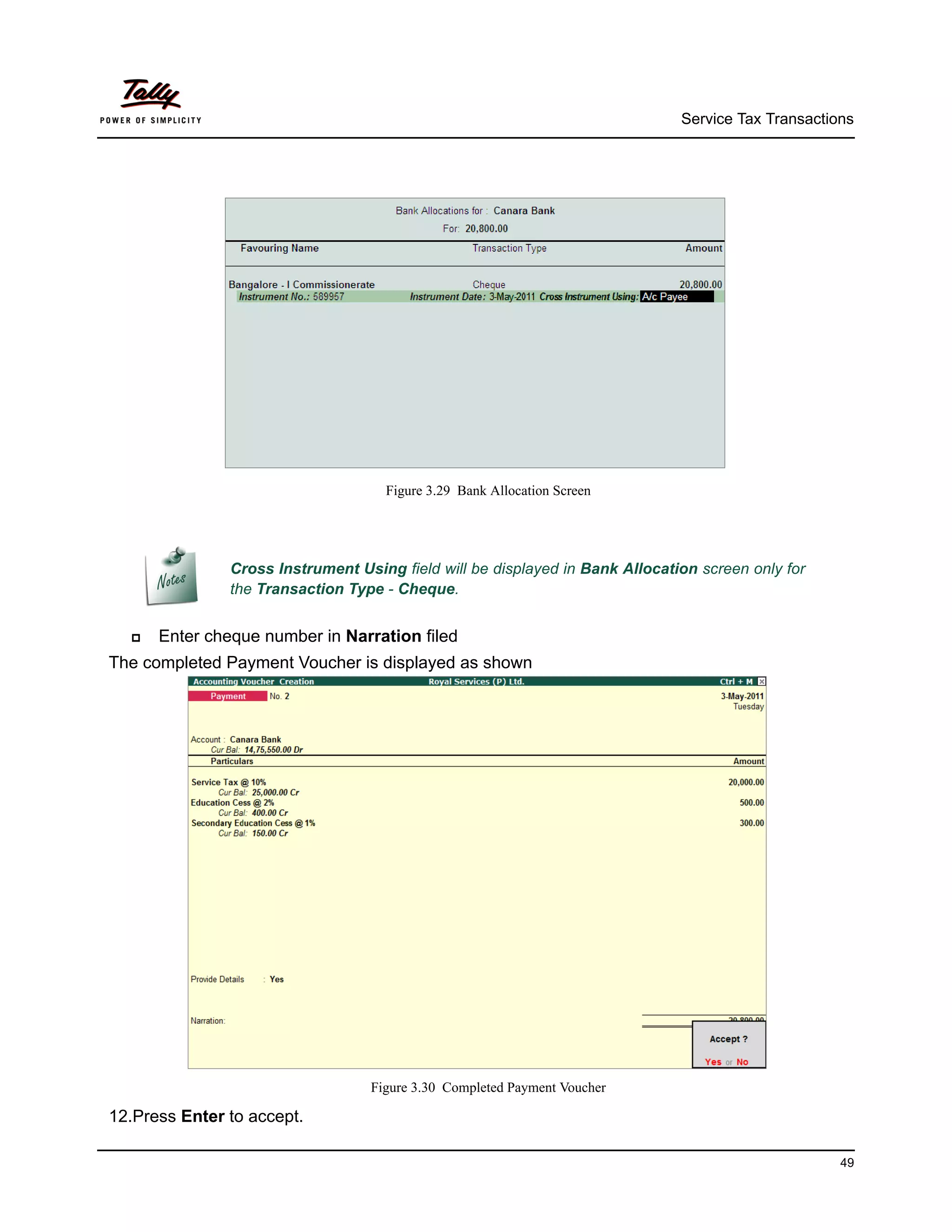 Service Tax Transactions




                                    Figure 3.29 Bank Allocation Screen




               Cross Instrument Using field will be displayed in Bank Allocation screen only for
               the Transaction Type - Cheque.


     Enter cheque number in Narration filed
The completed Payment Voucher is displayed as shown




                                  Figure 3.30 Completed Payment Voucher

12.Press Enter to accept.

                                                                                                    49
 