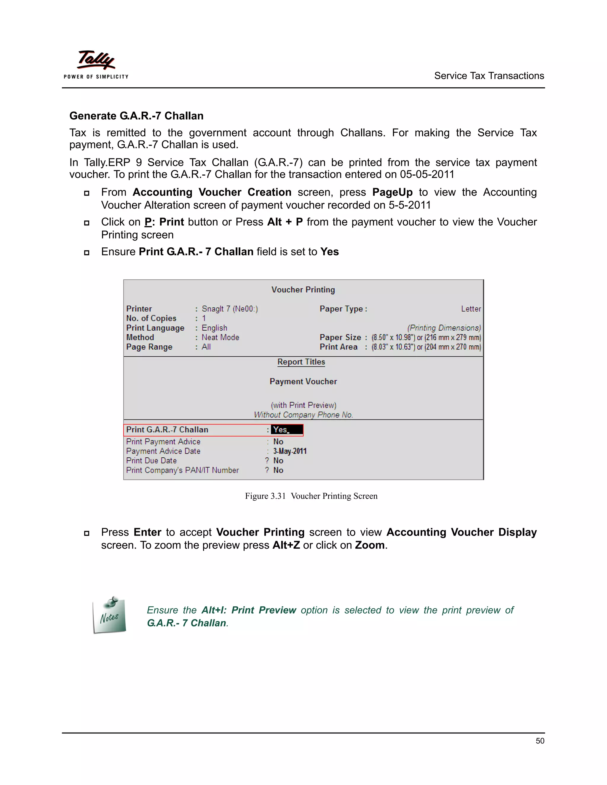Service Tax Transactions



Generate G.A.R.-7 Challan
Tax is remitted to the government account through Challans. For making the Service Tax
payment, G.A.R.-7 Challan is used.
In Tally.ERP 9 Service Tax Challan (G.A.R.-7) can be printed from the service tax payment
voucher. To print the G.A.R.-7 Challan for the transaction entered on 05-05-2011
     From Accounting Voucher Creation screen, press PageUp to view the Accounting
      Voucher Alteration screen of payment voucher recorded on 5-5-2011
     Click on P: Print button or Press Alt + P from the payment voucher to view the Voucher
      Printing screen
     Ensure Print G.A.R.- 7 Challan field is set to Yes




                                    Figure 3.31 Voucher Printing Screen



     Press Enter to accept Voucher Printing screen to view Accounting Voucher Display
      screen. To zoom the preview press Alt+Z or click on Zoom.




               Ensure the Alt+I: Print Preview option is selected to view the print preview of
               G.A.R.- 7 Challan.




                                                                                                  50
 