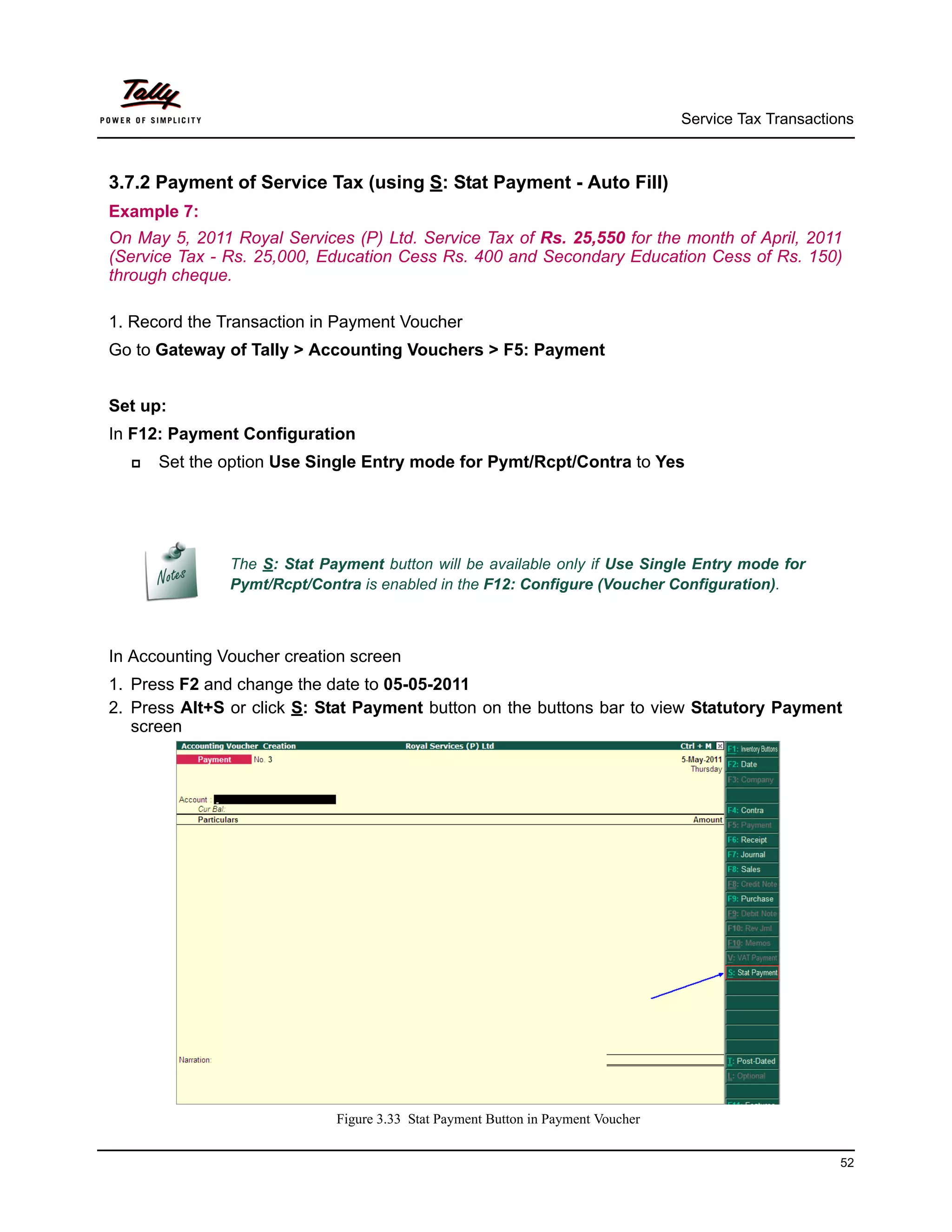 Service Tax Transactions



3.7.2 Payment of Service Tax (using S: Stat Payment - Auto Fill)
Example 7:
On May 5, 2011 Royal Services (P) Ltd. Service Tax of Rs. 25,550 for the month of April, 2011
(Service Tax - Rs. 25,000, Education Cess Rs. 400 and Secondary Education Cess of Rs. 150)
through cheque.

1. Record the Transaction in Payment Voucher
Go to Gateway of Tally > Accounting Vouchers > F5: Payment


Set up:
In F12: Payment Configuration
     Set the option Use Single Entry mode for Pymt/Rcpt/Contra to Yes




               The S: Stat Payment button will be available only if Use Single Entry mode for
               Pymt/Rcpt/Contra is enabled in the F12: Configure (Voucher Configuration).



In Accounting Voucher creation screen
1. Press F2 and change the date to 05-05-2011
2. Press Alt+S or click S: Stat Payment button on the buttons bar to view Statutory Payment
   screen




                             Figure 3.33 Stat Payment Button in Payment Voucher


                                                                                                        52
 
