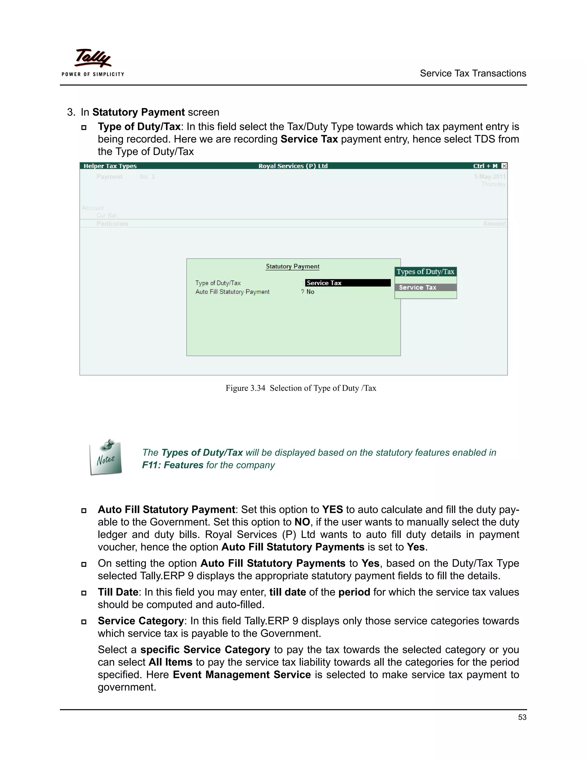 Service Tax Transactions



3. In Statutory Payment screen
      Type of Duty/Tax: In this field select the Tax/Duty Type towards which tax payment entry is
       being recorded. Here we are recording Service Tax payment entry, hence select TDS from
       the Type of Duty/Tax




                                   Figure 3.34 Selection of Type of Duty /Tax




                The Types of Duty/Tax will be displayed based on the statutory features enabled in
                F11: Features for the company



     Auto Fill Statutory Payment: Set this option to YES to auto calculate and fill the duty pay-
      able to the Government. Set this option to NO, if the user wants to manually select the duty
      ledger and duty bills. Royal Services (P) Ltd wants to auto fill duty details in payment
      voucher, hence the option Auto Fill Statutory Payments is set to Yes.
     On setting the option Auto Fill Statutory Payments to Yes, based on the Duty/Tax Type
      selected Tally.ERP 9 displays the appropriate statutory payment fields to fill the details.
     Till Date: In this field you may enter, till date of the period for which the service tax values
      should be computed and auto-filled.
     Service Category: In this field Tally.ERP 9 displays only those service categories towards
      which service tax is payable to the Government.
      Select a specific Service Category to pay the tax towards the selected category or you
      can select All Items to pay the service tax liability towards all the categories for the period
      specified. Here Event Management Service is selected to make service tax payment to
      government.

                                                                                                      53
 