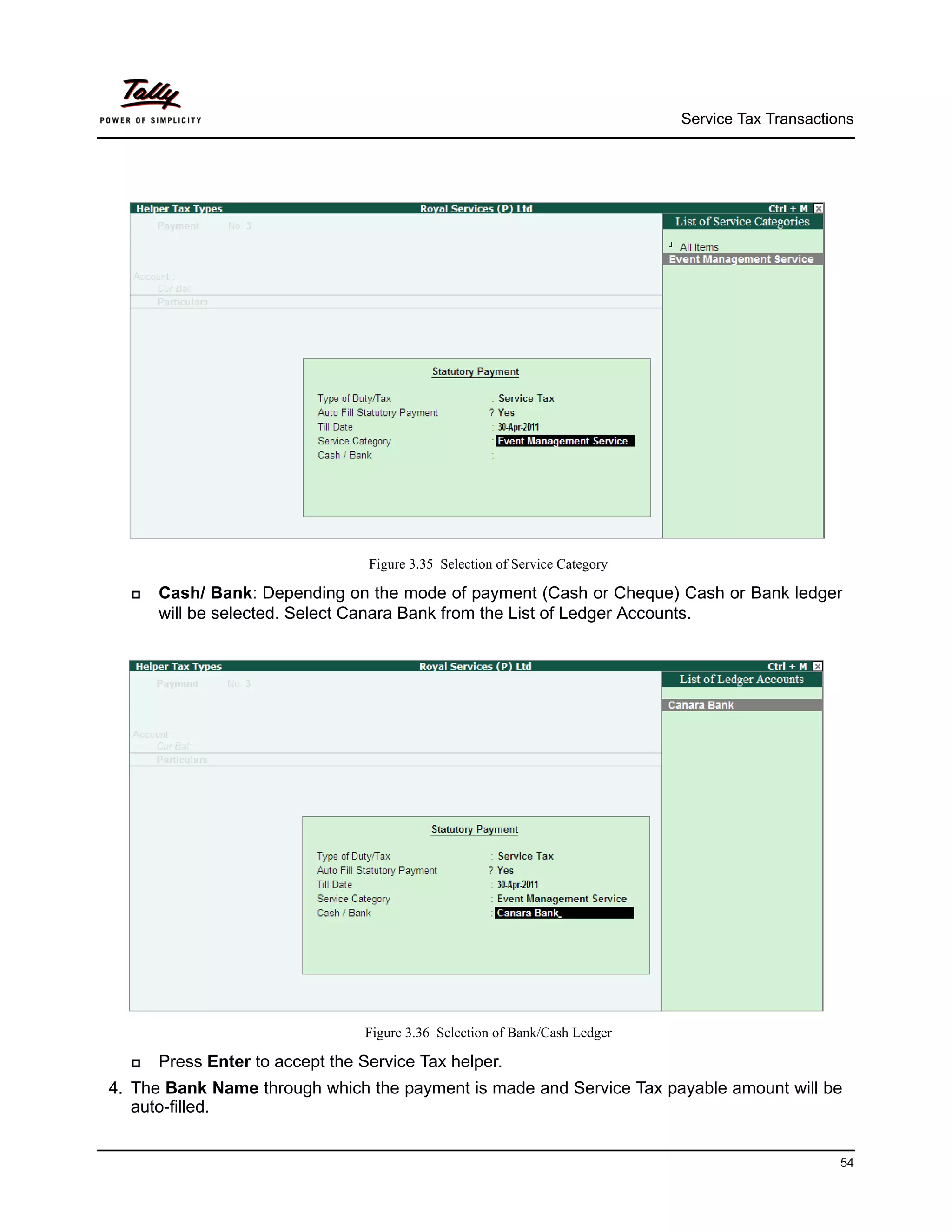 Service Tax Transactions




                                 Figure 3.35 Selection of Service Category

     Cash/ Bank: Depending on the mode of payment (Cash or Cheque) Cash or Bank ledger
      will be selected. Select Canara Bank from the List of Ledger Accounts.




                                 Figure 3.36 Selection of Bank/Cash Ledger

     Press Enter to accept the Service Tax helper.
4. The Bank Name through which the payment is made and Service Tax payable amount will be
   auto-filled.


                                                                                                   54
 