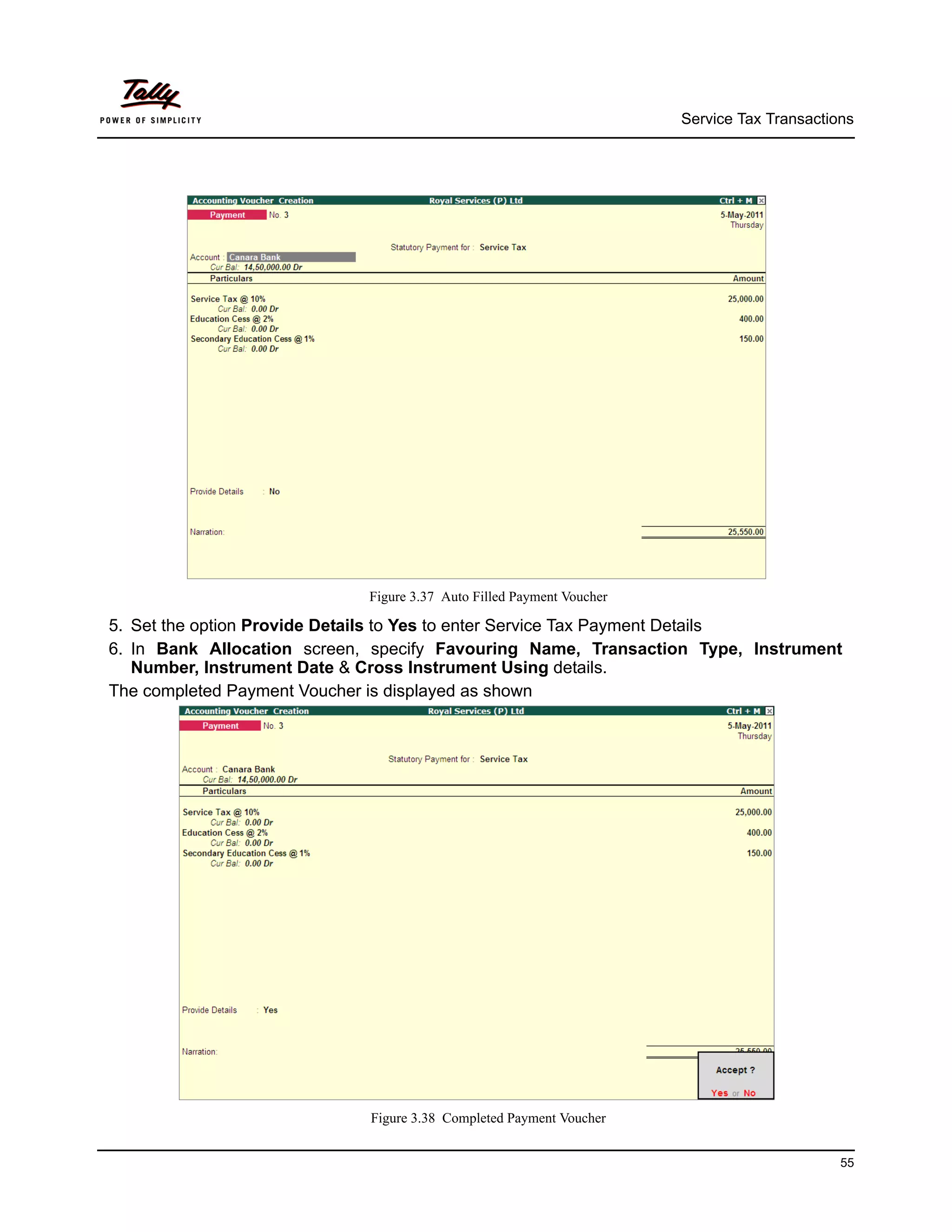Service Tax Transactions




                             Figure 3.37 Auto Filled Payment Voucher

5. Set the option Provide Details to Yes to enter Service Tax Payment Details
6. In Bank Allocation screen, specify Favouring Name, Transaction Type, Instrument
   Number, Instrument Date & Cross Instrument Using details.
The completed Payment Voucher is displayed as shown




                             Figure 3.38 Completed Payment Voucher


                                                                                             55
 