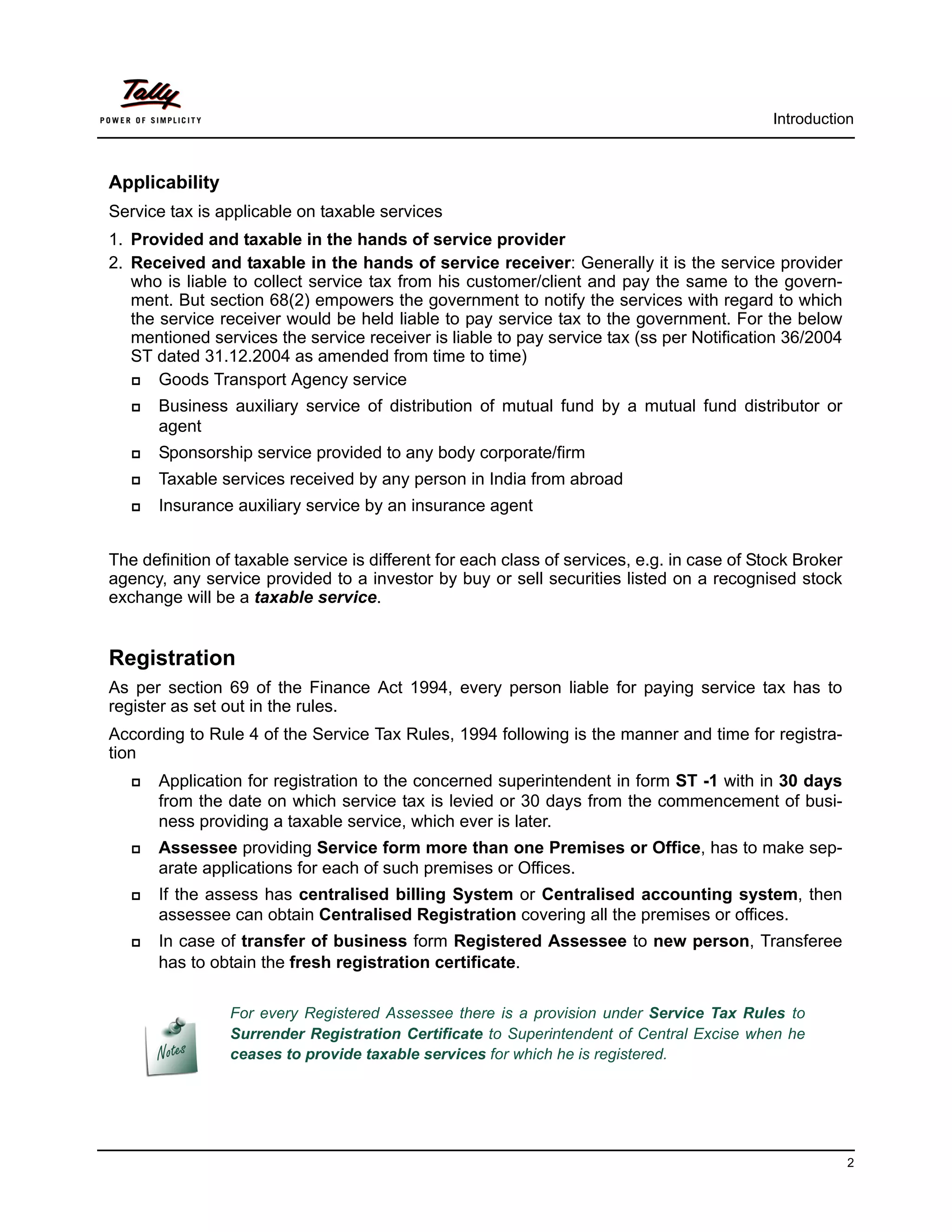 Introduction



Applicability
Service tax is applicable on taxable services
1. Provided and taxable in the hands of service provider
2. Received and taxable in the hands of service receiver: Generally it is the service provider
   who is liable to collect service tax from his customer/client and pay the same to the govern-
   ment. But section 68(2) empowers the government to notify the services with regard to which
   the service receiver would be held liable to pay service tax to the government. For the below
   mentioned services the service receiver is liable to pay service tax (ss per Notification 36/2004
   ST dated 31.12.2004 as amended from time to time)
      Goods Transport Agency service
      Business auxiliary service of distribution of mutual fund by a mutual fund distributor or
       agent
      Sponsorship service provided to any body corporate/firm
      Taxable services received by any person in India from abroad
      Insurance auxiliary service by an insurance agent


The definition of taxable service is different for each class of services, e.g. in case of Stock Broker
agency, any service provided to a investor by buy or sell securities listed on a recognised stock
exchange will be a taxable service.


Registration
As per section 69 of the Finance Act 1994, every person liable for paying service tax has to
register as set out in the rules.
According to Rule 4 of the Service Tax Rules, 1994 following is the manner and time for registra-
tion
      Application for registration to the concerned superintendent in form ST -1 with in 30 days
       from the date on which service tax is levied or 30 days from the commencement of busi-
       ness providing a taxable service, which ever is later.
      Assessee providing Service form more than one Premises or Office, has to make sep-
       arate applications for each of such premises or Offices.
      If the assess has centralised billing System or Centralised accounting system, then
       assessee can obtain Centralised Registration covering all the premises or offices.
      In case of transfer of business form Registered Assessee to new person, Transferee
       has to obtain the fresh registration certificate.

                 For every Registered Assessee there is a provision under Service Tax Rules to
                 Surrender Registration Certificate to Superintendent of Central Excise when he
                 ceases to provide taxable services for which he is registered.




                                                                                                          2
 