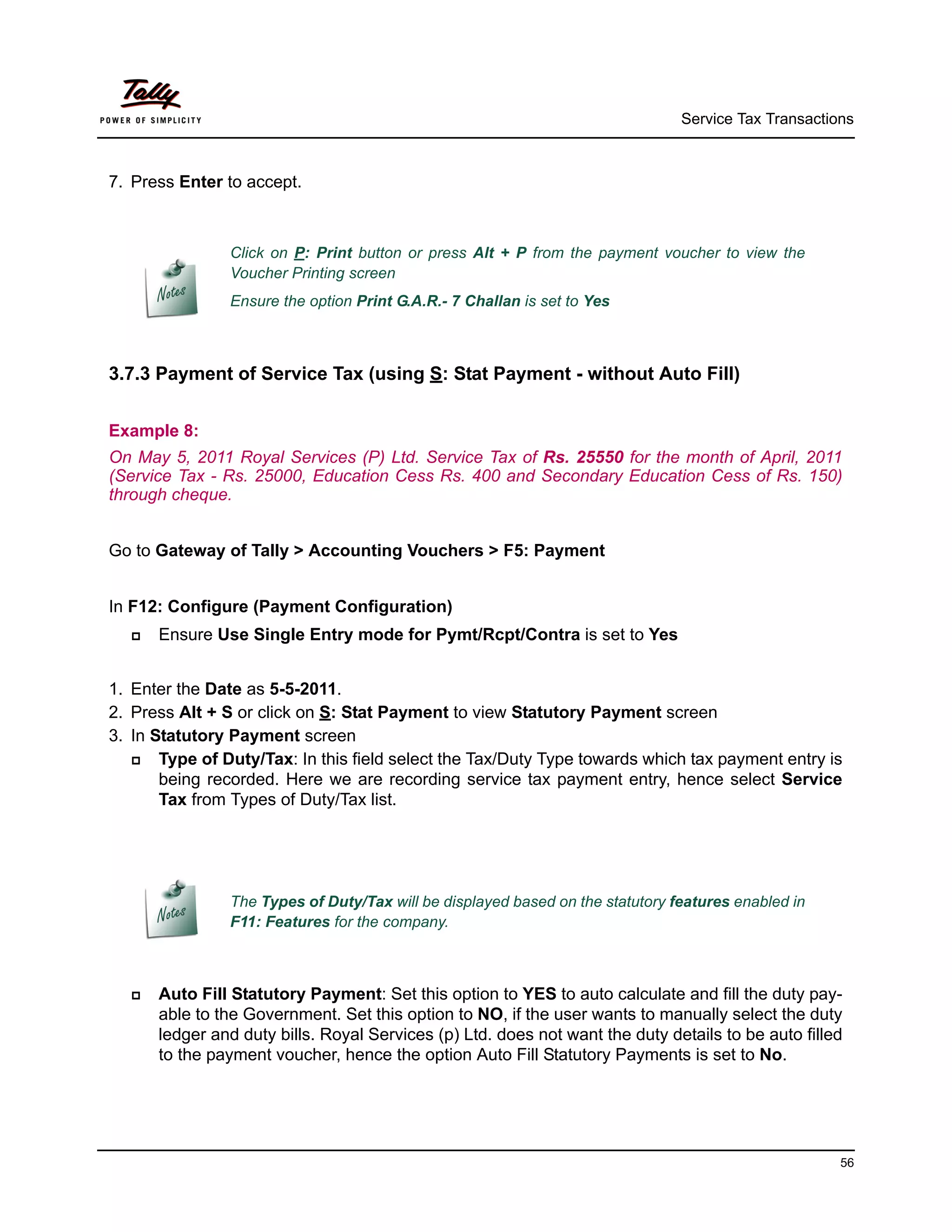 Service Tax Transactions



7. Press Enter to accept.



                Click on P: Print button or press Alt + P from the payment voucher to view the
                Voucher Printing screen
                Ensure the option Print G.A.R.- 7 Challan is set to Yes



3.7.3 Payment of Service Tax (using S: Stat Payment - without Auto Fill)


Example 8:
On May 5, 2011 Royal Services (P) Ltd. Service Tax of Rs. 25550 for the month of April, 2011
(Service Tax - Rs. 25000, Education Cess Rs. 400 and Secondary Education Cess of Rs. 150)
through cheque.


Go to Gateway of Tally > Accounting Vouchers > F5: Payment


In F12: Configure (Payment Configuration)
     Ensure Use Single Entry mode for Pymt/Rcpt/Contra is set to Yes


1. Enter the Date as 5-5-2011.
2. Press Alt + S or click on S: Stat Payment to view Statutory Payment screen
3. In Statutory Payment screen
      Type of Duty/Tax: In this field select the Tax/Duty Type towards which tax payment entry is
       being recorded. Here we are recording service tax payment entry, hence select Service
       Tax from Types of Duty/Tax list.




                The Types of Duty/Tax will be displayed based on the statutory features enabled in
                F11: Features for the company.



     Auto Fill Statutory Payment: Set this option to YES to auto calculate and fill the duty pay-
      able to the Government. Set this option to NO, if the user wants to manually select the duty
      ledger and duty bills. Royal Services (p) Ltd. does not want the duty details to be auto filled
      to the payment voucher, hence the option Auto Fill Statutory Payments is set to No.




                                                                                                      56
 