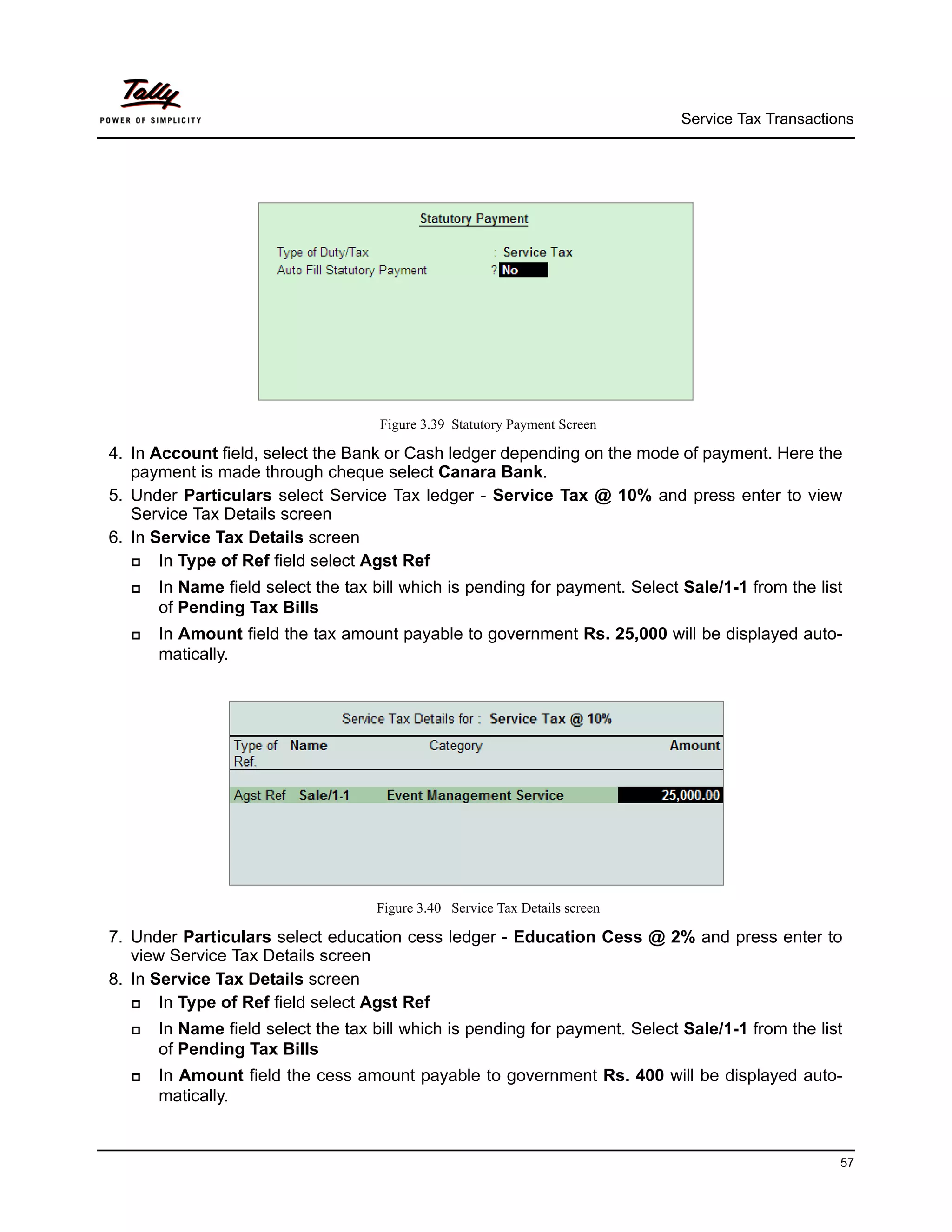 Service Tax Transactions




                                    Figure 3.39 Statutory Payment Screen

4. In Account field, select the Bank or Cash ledger depending on the mode of payment. Here the
   payment is made through cheque select Canara Bank.
5. Under Particulars select Service Tax ledger - Service Tax @ 10% and press enter to view
   Service Tax Details screen
6. In Service Tax Details screen
      In Type of Ref field select Agst Ref
     In Name field select the tax bill which is pending for payment. Select Sale/1-1 from the list
      of Pending Tax Bills
     In Amount field the tax amount payable to government Rs. 25,000 will be displayed auto-
      matically.




                                   Figure 3.40 Service Tax Details screen

7. Under Particulars select education cess ledger - Education Cess @ 2% and press enter to
   view Service Tax Details screen
8. In Service Tax Details screen
      In Type of Ref field select Agst Ref
     In Name field select the tax bill which is pending for payment. Select Sale/1-1 from the list
      of Pending Tax Bills
     In Amount field the cess amount payable to government Rs. 400 will be displayed auto-
      matically.


                                                                                                   57
 