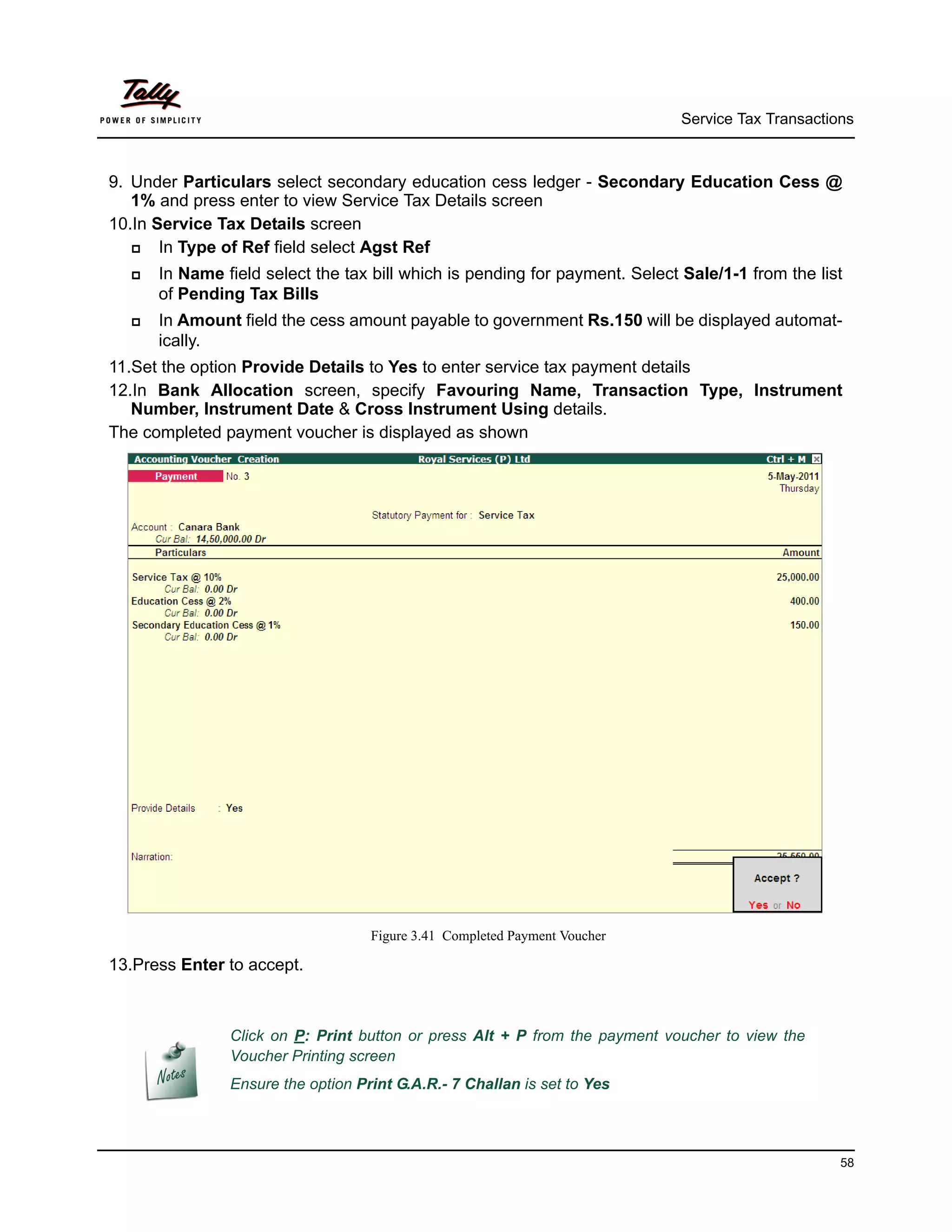 Service Tax Transactions



9. Under Particulars select secondary education cess ledger - Secondary Education Cess @
   1% and press enter to view Service Tax Details screen
10.In Service Tax Details screen
      In Type of Ref field select Agst Ref
     In Name field select the tax bill which is pending for payment. Select Sale/1-1 from the list
      of Pending Tax Bills
     In Amount field the cess amount payable to government Rs.150 will be displayed automat-
      ically.
11.Set the option Provide Details to Yes to enter service tax payment details
12.In Bank Allocation screen, specify Favouring Name, Transaction Type, Instrument
   Number, Instrument Date & Cross Instrument Using details.
The completed payment voucher is displayed as shown




                                   Figure 3.41 Completed Payment Voucher

13.Press Enter to accept.



               Click on P: Print button or press Alt + P from the payment voucher to view the
               Voucher Printing screen
               Ensure the option Print G.A.R.- 7 Challan is set to Yes




                                                                                                   58
 